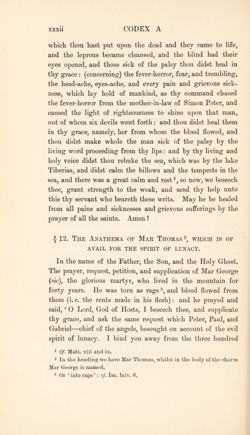 which thou hast put upon the dead and they came to life, and the leprous became cleansed, and the blind had their eyes opened, and those sick of the palsy thou didst heal in thy grace : (concerning) the fever-horror, fear, and trembling, the head-ache, eyes-ache, and every pain and grievous sick- ness, which lay hold of mankind, as thy command chased the fever-horror from the mother-in-law of Simon Peter, and caused the light of righteousness to shine upon that man, out of whom six devils went forth : and thou didst heal them in thy grace, namely, her from whom the blood flowed, and thou didst make whole the man sick of the palsy by the living word proceeding from thy lips: and by thy living and holy voice didst thou rebuke the sea, which was by the lake Tiberias, and didst calm the billows and the tempests in the sea, and there was a great calm and rest so now, we beseech thee, grant strength to the weak, and send thy help unto this thy servant who beareth these writs. May he be healed from all pains and sicknesses and grievous sufferings by the prayer of all the saints. Amen ! § 12. The Anathema of Mar Thomas which is of AVAIL FOR THE SPIRIT OF LUNACY. In the name of the Father, the Son, and the Holy Ghost, The prayer, request, petition, and supplication of Mar George the glorious martyr, who lived in the mountain for forty years. He was torn as rags and blood flowed from them (i. e. the rents made in his flesh) : and he prayed and said, ^ O Lord, God of Hosts, I beseech thee, and supplicate thy grace, and ask the same request which Peter, Paul, and Gabriel—chief of the angels, besought on account of the evil spirit of lunacy. I bind you away from the three hundred 1 Cf. Matt, viii and ix. 2 In the heading we have Mar Thomas, whilst in the body of the charm Mar George is named. 2 Or ‘ into rags ’ : cf. Isa. Ixiv. 6.