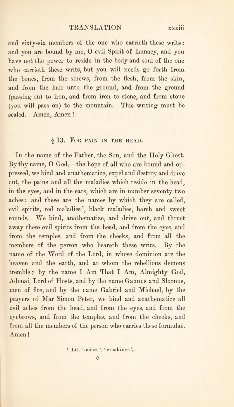 and sixty-six members o£ the one who carrieth these writs: and you are bound by me_, O evil Spirit of Lunacy, and you have not the power to reside in the body and soul of the one who carrieth these writs, but you will needs go forth from the bones, from the sinews, from the flesh, from the skin, and from the hair unto the ground, and from the ground (passing on) to iron, and from iron to stone, and from stone (you will pass on) to the mountain. This writing must be sealed. Amen, Amen! § 13. Lor pain in the head. In the name of the Father, the Son, and the Holy Ghost. By thy name, O God,—the hope of all who are bound and op- pressed, we bind and anathematize, expel and destroy and drive out, the pains and all the maladies which reside in the head, in the eyes, and in the ears, which are in number seventy-two aches: and these are the names by which they are called, evil spirits, red maladies black maladies, harsh and sweet sounds. We bind, anathematize, and drive out, and thrust away these evil spirits from the head, and from the eyes, and from the temples, and from the cheeks, and from all the members of the person who beareth these writs. By the name of the Word of the Lord, in whose dominion are the heaven and the earth, and at whom the rebellious demons tremble: by the name I Am That I Am, Almighty God, Adonai, Lord of Hosts, and by the name Gannus and Sloonus, men of fire, and by the name Gabriel and Michael, by the prayers of Mar Simon Peter, we bind and anathematize all evil aches from the head, and from the eyes, and from the eyebrows, and from the temples, and from the cheeks, and from all the members of the person who carries these formulae. Amen! ^ Lit. ‘ noises ‘ creakings e