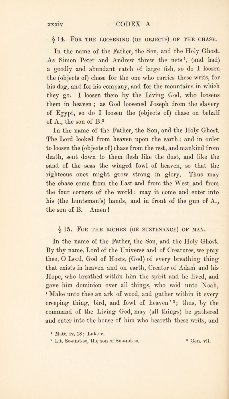 § 14. For the loosening (of objects) of the chase. In the name of the Father, the Son, and the Holy Ghost. As Simon Peter and Andrew threw the nets (and had) a goodly and abundant catch of large fish, so do I loosen the (objects of) chase for the one who carries these writs, for his dog, and for his company, and for the mountains in which they go. I loosen them by the Living God, who loosens them in heaven ; as God loosened Joseph from the slavery of Egypt, so do I loosen the (objects of) chase on behalf of A., the son of B.^ In the name of the Father, the Son, and the Holy Ghost. The Lord looked from heaven upon the earth: and in order to loosen the (objects of) chase from the rest, and mankind from death, sent down to them flesh like the dust, and like the sand of the seas the winged fowl of heaven, so that the righteous ones might grow strong in glory. Thus may the chase come from the East and from the West, and from the four corners of the world: may it come and enter into his (the huntsman'^s) hands, and in front of the gun of A., the son of B. Amen ! § 15. For the riches (or sustenance) of man. In the name of the Father, the Son, and the Holy Ghost. By thy name. Lord of the Universe and of Creatures, we pray thee, O Lord, God of Hosts, (God) of every breathing thing that exists in heaven and on earth. Creator of Adam and his Hope, who breathed within him the spirit and he lived, and gave him dominion over all things, who said unto Noah, ^ Make unto thee an ark of wood, and gather within it every creeping thing, bird, and fowl of heaventhus, by the command of the Living God, may (all things) be gathered and enter into the house of him who beareth these writs, and ^ Matt. iv. 18 ; Luke v.