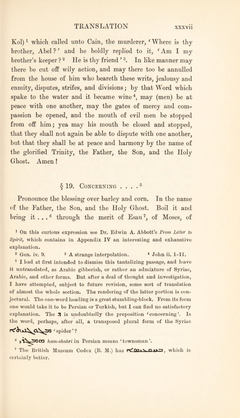 Kol) ^ which called unto Cain, the murderer, ^ Where is thy brother, Abel ? and he boldly replied to it, ^ Am I my brother’s keeper ? ^ He is thy friendIn like manner may there be cut off wily action, and may there too be annulled from the house of him who beareth these writs, jealousy and enmity, disputes, strifes, and divisions; by that Word which spake to the water and it became wine^, may (men) be at peace with one another, may the gates of mercy and com- passion be opened, and the mouth of evil men be stopped from off him; yea may his mouth be closed and stopped, that they shall not again be able to dispute with one another, but that they shall be at peace and harmony by the name of the glorified Trinity, the Father, the Son, and the Holy Ghost. Amen! § 19. CoNCEENING . . . . ^ Pronounce the blessing over barley and corn. In the name of the Father, the Son, and the Holy Ghost. Boil it and bring it ^ through the merit of Esau of Moses, of 1 On this curious expression see Dr. Edwin A. Abbott’s From Letter to Spirit, which contains in Appendix IV an interesting and exhaustive explanation. 2 Gen. iv. 9. ^ K strange interpolation. ^ John ii. 1-11. ® I had at first intended to dismiss this tantalizing passage, and leave it untranslated, as Arabic gibberish, or rather an admixture of Syriac, Arabic, and other forms. But after a deal of thought and investigation, I have attempted, subject to future revision, some sort of translation of almost the whole section. The rendering of the latter portion is con- jectural. The one-word heading is a great stumbling-block. From its form one would take it to be Persian or Turkish, but I can find no satisfactory explanation. The n is undoubtedly the preposition ‘ concerning Is the word, perhaps, after all, a transposed plural form of the Syriac ‘ spider’? 6 ham-shahriin Persian means townsman’. ’ The British Museum Codex (B. M.) has , which is certainly better.