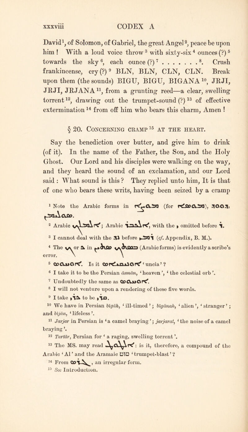 Davidof Solomon, of Gabriel, the great Angel peace be upon him ! With a loud voice throw ^ with sixty-six ^ ounces (?) ® towards the sky each ounce (?) ^ Crush frankincense, cry(?)9 BLN, BLN, CLN, CLN. Break upon them (the sounds) BIGU, BIGU, BIGANA JB JI, JBJI, JBJANA^^, from a grunting reed—a clear, swelling torrent drawing out the trumpet-sound (?) of effective extermination from off him who bears this charm. Amen ! § 20. CONCEENING CEAMP^® AT THE HEAET. Say the benediction over butter, and give him to drink (of it). In the name of the Father, the Son, and the Holy Ghost. Our Lord and his disciples were walking on the way, and they heard the sound of an exclamation, and our Lord said : What sound is this ? They replied unto him. It is that of one who bears these writs, having been seized by a cramp 1 Note the Arabic forms in r<^CX^ (for rdiSDCX.^), rYOQ.lj 2 Arabic ^» Arabic with the > omitted before i. 2 I cannot deal with the 71^ before >.^1 (c/. Appendix, B. M.)* ^ The v^r in (Arabic forms) is evidently a scribe’s error A ^ 00^430Is it CJor^ijaLAlOr^ ‘ uncia’? ® I take it to be the Persian dsmdn, ‘heaven ‘ the celestial orb Undoubtedly the same as Q0CX33Or<^ ^ I will not venture upon a rendering of these five words. • • ^ I take to be We have in Persian higdh, ‘ ill-timed ’; higdnah, ‘ alien ‘ stranger ’ ; and bljdn, ‘ lifeless \ Jarjar in Persian is ‘a camel braying ’; jarjarat, ‘ the noise of a camel braying 12 Tartdr, Persian for ‘ a raging, swelling torrent 13 The MS. may read : is it, therefore, a compound of the Arabic ‘ A1 ’ and the Aramaic DID ‘ trumpet-blast ’ ? 11 From an irregular form. 13 Sco Introduction.
