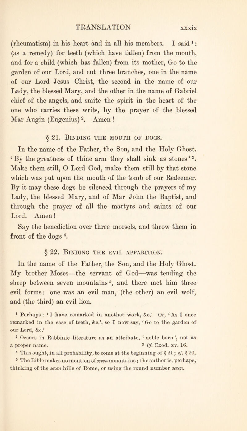 (rheumatism) in his heart and in all his members. I said ^: (as a remedy) for teeth (which have fallen) from the mouth, and for a child (which has fallen) from its mother, Go to the garden of our Lord, and cut three branches, one in the name of our Lord Jesus Christ, the second in the name of our Lady, the blessed Mary, and the other in the name of Gabriel chief of the angels, and smite the spirit in the heart of the one who carries these writs, by the prayer of the blessed Mar Augin (Eugenius) Amen ! § 21. Binding the mouth of dogs. In the name of the Father, the Son, and the Holy Ghost. ^ By the greatness of thine arm they shall sink as stones Make them still, O Lord God, make them still by that stone which was put upon the mouth of the tomb of our Redeemer. By it may these dogs be silenced through the prayers of my Lady, the blessed Mary, and of Mar John the Baptist, and through the prayer of all the martyrs and saints of our Lord. Amen! Say the benediction over three morsels, and throw them in front of the dogs § 22. Binding the evil apparition. In the name of the Father, the Son, and the Holy Ghost. My brother Moses—the servant of God—was tending the sheep between seven mountains^, and there met him three evil forms: one was an evil man, (the other) an evil wolf, and (the third) an evil lion. 1 Perhaps : ‘ I have remarked in another work, &c.’ Or, ‘ As I once remarked in the case of teeth, &c.’, so I now say, ‘ Go to the garden of our Lord, &c.’ 2 Occurs in Rabbinic literature as an attribute, ‘ noble born ’, not as a proper name. ^ Exod. xv. 16. ^ This ought, in all probability, to come at the beginning of § 21; cf. § 20. ^ The Bible makes no mention of seven mountains; the author is, perhaps, thinking of the seven hills of Rome, or using the round number seven.