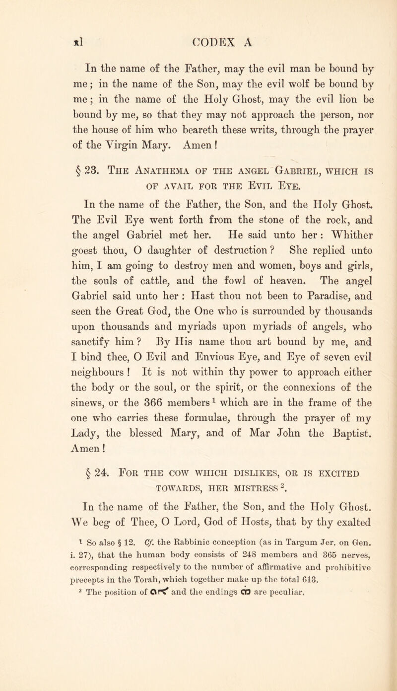 In the name of the Father_, may the evil man be bound by me; in the name of the Son, may the evil wolf be bound by me; in the name of the Holy Ghost, may the evil lion be bound by me, so that they may not approach the person, nor the house of him who beareth these writs, through the prayer of the Virgin Mary. Amen ! § 23. The Anathema of the angel Gabriel, which is OF AVAIL FOR THE EviL EyE. In the name of the Father, the Son, and the Holy Ghost. The Evil Eye went forth from the stone of the rock, and the angel Gabriel met her. He said unto her : Whither goest thou, O daughter of destruction ? She replied unto him, I am going to destroy men and women, boys and girls, the souls of cattle, and the fowl of heaven. The angel Gabriel said unto her : Hast thou not been to Paradise, and seen the Great God, the One who is surrounded by thousands upon thousands and myriads upon myriads of angels, who sanctify him ? By His name thou art bound by me, and I bind thee, O Evil and Envious Eye, and Eye of seven evil neighbours ! It is not within thy power to approach either the body or the soul, or the spirit, or the connexions of the sinews, or the 366 members ^ which are in the frame of the one who carries these formulae, through the prayer of my Lady, the blessed Mary, and of Mar John the Baptist. Amen! § 24. For the cow which dislikes, or is excited TOWARDS, HER MISTRESS^. In the name of the Father, the Son, and the Holy Ghost. We beg of Thee, O Lord, God of Hosts, that by thy exalted 1 So also § 12, Cf. the Rabbinic conception (as in Targum Jer. on Gen. i. 27), that the human body consists of 248 members and 365 nerves, corresponding respectively to the number of affirmative and prohibitive precepts in the Torah, which together make up the total 613. ^ The position of and the endings CT3 are peculiar.