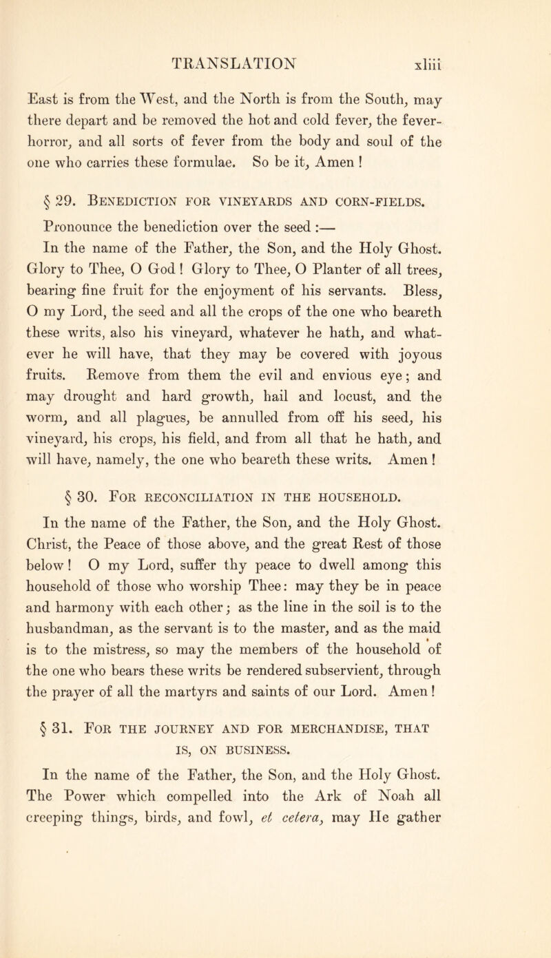 East is from the West, and the North is from the South, may there depart and be removed the hot and cold fever, the fever- horror, and all sorts of fever from the body and soul of the one who carries these formulae. So be it, Amen ! § 29. Benediction for vineyards and corn-fields. Pronounce the benediction over the seed :— In the name of the Father, the Son, and the Holy Ghost. Glory to Thee, O God ! Glory to Thee, O Planter of all trees, bearing fine fruit for the enjoyment of his servants. Bless, O my Lord, the seed and all the crops of the one who beareth these writs, also his vineyard, whatever he hath, and what- ever he will have, that they may be covered with joyous fruits. Remove from them the evil and envious eye; and may drought and hard growth, hail and locust, and the worm, and all plagues, be annulled from off his seed, his vineyard, his crops, his field, and from all that he hath, and will have, namely, the one who beareth these writs. Amen! § 30. For reconciliation in the household. In the name of the Father, the Son, and the Holy Ghost. Christ, the Peace of those above, and the great Rest of those below! O my Lord, suffer thy peace to dwell among this household of those who worship Thee: may they be in peace and harmony with each other; as the line in the soil is to the husbandman, as the servant is to the master, and as the maid » is to the mistress, so may the members of the household of the one who bears these writs be rendered subservient, through the prayer of all the martyrs and saints of our Lord. Amen! § 31. For the journey and for merchandise, that IS, ON BUSINESS. In the name of the Father, the Son, and the Holy Ghost. The Power which compelled into the Ark of Noah all creeping things, birds, and fowl, et celera^ may He gather