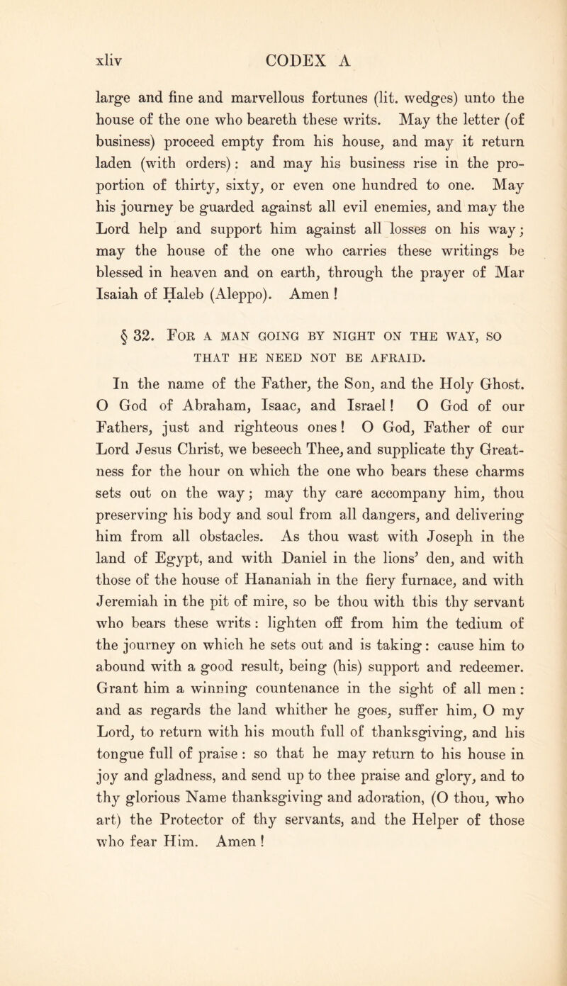 large and fine and marvellous fortunes (lit. wedges) unto the house of the one who beareth these writs. May the letter (of business) proceed empty from his house, and may it return laden (with orders); and may his business rise in the pro- portion of thirty, sixty, or even one hundred to one. May his journey be guarded against all evil enemies, and may the Lord help and support him against all losses on his way; may the house of the one who carries these writings be blessed in heaven and on earth, through the prayer of Mar Isaiah of Haleb (Aleppo). Amen ! § 32. Eor a man going by night on the way, so THAT HE NEED NOT BE AFRAID. In the name of the Father, the Son, and the Holy Ghost. O God of Abraham, Isaac, and Israel! O God of our Fathers, just and righteous ones! O God, Father of our Lord Jesus Christ, we beseech Thee, and supplicate thy Great- ness for the hour on which the one who bears these charms sets out on the way; may thy care accompany him, thou preserving his body and soul from all dangers, and delivering him from all obstacles. As thou wast with Joseph in the land of Egypt, and with Daniel in the lions^ den, and with those of the house of Hananiah in the fiery furnace, and with Jeremiah in the pit of mire, so be thou with this thy servant who bears these writs; lighten ofi from him the tedium of the journey on which he sets out and is taking: cause him to abound with a good result, being (his) support and redeemer. Grant him a winning countenance in the sight of all men: and as regards the land whither he goes, suffer him, O my Lord, to return with his mouth full of thanksgiving, and his tongue full of praise : so that he may return to his house in joy and gladness, and send up to thee praise and glory, and to thy glorious Name thanksgiving and adoration, (O thou, who art) the Protector of thy servants, and the Helper of those who fear Him. Amen !