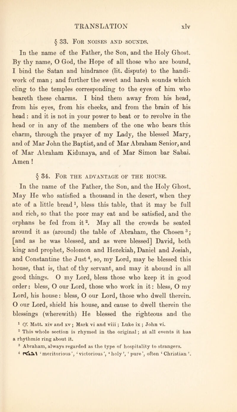 § 33. For noises and sounds. In the name of the Father, the Son, and the Holy Ghost. By thy name, O God, the Hope of all those who are bound, I bind the Satan and hindrance (lit. dispute) to the handi- work of man; and further the sweet and harsh sounds which cling to the temples corresponding to the eyes of him who beareth these charms. I bind them away from his head, from his eyes, from his cheeks, and from the brain of his head: and it is not in your power to beat or to revolve in the head or in any of the members of the one who bears this charm, through the prayer of my Lady, the blessed Mary, and of Mar John the Baptist, and of Mar Abraham Senior, and of Mar Abraham Kidunaya, and of Mar Simon bar Sabai. Amen ! § 34. For the advantage of the house. In the name of the Father, the Son, and the Holy Ghost. May He who satisfied a thousand in the desert, when they ate of a little bread bless this table, that it may be full and rich, so that the poor may eat and be satisfied, and the orphans be fed from it May all the crowds be seated around it as (around) the table of Abraham, the Chosen ^; [and as he was blessed, and as were blessed] David, both king and prophet, Solomon and Flezekiah, Daniel and Josiah, and Constantine the Just^, so, my Lord, may be blessed this house, that is, that of thy servant, and may it abound in all good things. O my Lord, bless those who keep it in good order: bless, O our Lord, those who work in it: bless, O my Lord, his house: bless, O our Lord, those who dwell therein. O our Lord, shield his house, and cause to dwell therein the blessings (wherewith) He blessed the righteous and the ^ Cf. Matt, xiv and xv; Mark vi and viii; Luke ix ; John vi. ^ This whole section is rhymed in the original; at all events it has a rhythmic ring about it. ^ Abraham, always regarded as the type of hospitality to strangers. ^ ‘meritorious’, ‘victorious’, ‘holy\ ‘pure’, often ‘ Christian L