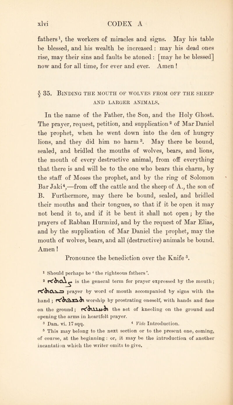 fathers^, tlie workers of miracles and sig-ns. May his table be blessed^ and his wealth be increased: may his dead ones rise, may their sins and faults be atoned: [may he be blessed] now and for all time, for ever and ever. Amen! § 35. Binding the mouth of wolves from off the sheep AND LARGER ANIMALS. In the name of the Father, the Son, and the Holy Ghost. The prayer, request, petition, and supplication ^ of Mar Daniel the prophet, when he went down into the den of hungry lions, and they did him no harm May there be bound, sealed, and bridled the mouths of wolves, bears, and lions, the mouth of every destructive animal, from off everything that there is and will be to the one who bears this charm, by the staff of Moses the prophet, and by the ring of Solomon Bar Jaki^,—from off the cattle and the sheep of A., the son of B. Furthermore, may there be bound, sealed, and bridled their mouths and their tongues, so that if it be open it may not bend it to, and if it be bent it shall not open; by the prayers of Babban Hurmizd, and by the request of Mar Elias, and by the supplication of Mar Daniel the prophet, may the mouth of wolves, bears, and all (destructive) animals be bound. Amen! Pronounce the benediction over the Knife 1 Should perhaps be ‘ the righteous fathers 2 ^ is the general term for prayer expressed by the mouth; V prayer by word of mouth accompanied by signs with the hand ; worship by prostrating oneself, with hands and face on the ground; the act of kneeling on the ground and opening the arms in heartfelt prayer. ^ Dan. vi. 17sqq. ^ Vide Introduction. ® This may belong to the next section or to the present one, coming, of course, at the beginning : or, it may be the introduction of another incantation which the writer omits to give.