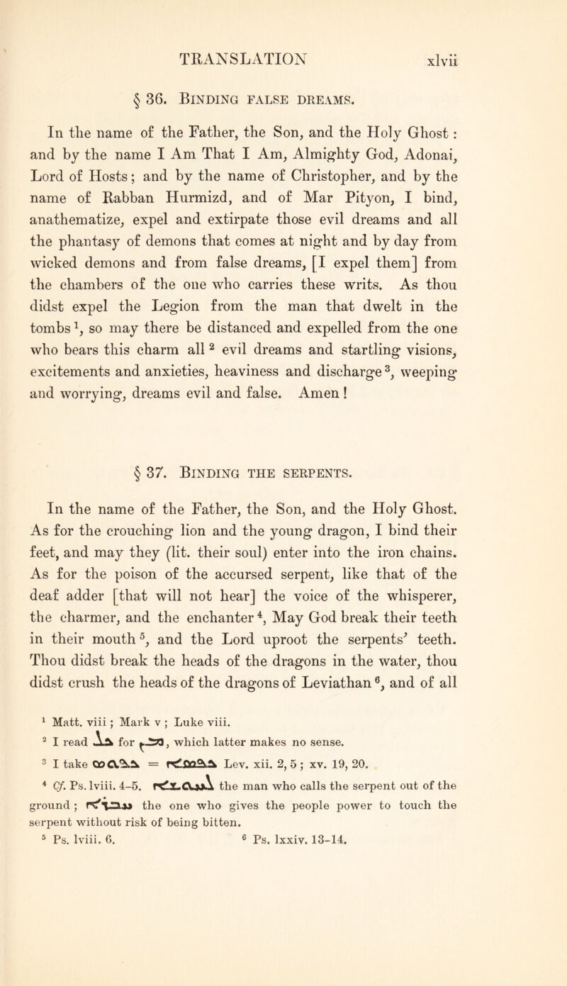 § 36. Binding false dreams. In the name o£ the Father, the Son, and the Holy Ghost: and by the name I Am That I Am, Almighty God, Adonai, Lord o£ Hosts; and by the name o£ Christopher, and by the name o£ Rabban Hnrmizd, and o£ Mar Pity on, I bind, anathematize, expel and extirpate those evil dreams and all the phantasy o£ demons that comes at night and by day from wicked demons and from false dreams, [I expel them] from the chambers of the one who carries these writs. As thou didst expel the Legion from the man that dwelt in the tombs so may there be distanced and expelled from the one who bears this charm all ^ evil dreams and startling visions, excitements and anxieties, heaviness and discharge weeping and worrying, dreams evil and false. Amen ! § 37. Binding the serpents. In the name of the Father, the Son, and the Holy Ghost. As for the crouching lion and the young dragon, I bind their feet, and may they (lit. their soul) enter into the iron chains. As for the poison of the accursed serpent, like that of the deaf adder [that will not hear] the voice of the whisperer, the charmer, and the enchanter May God break their teeth in their mouth and the Lord uproot the serpents^ teeth. Thou didst break the heads of the dragons in the water, thou didst crush the heads of the dragons of Leviathan and of all ^ Matt, viii; Mark v ; Luke viii. ^ I read for , which latter makes no sense. 2 I take 00 Lev. xii. 2, 5 ; xv. 19, 20, ^ Cf. Ps, Iviii. 4-5. the man who calls the serpent out of the ground ; rC'l.Hw the one who gives the people power to touch the serpent without risk of being bitten. ^ Ps. Iviii. 6. ® Ps. Ixxiv. 13-14.