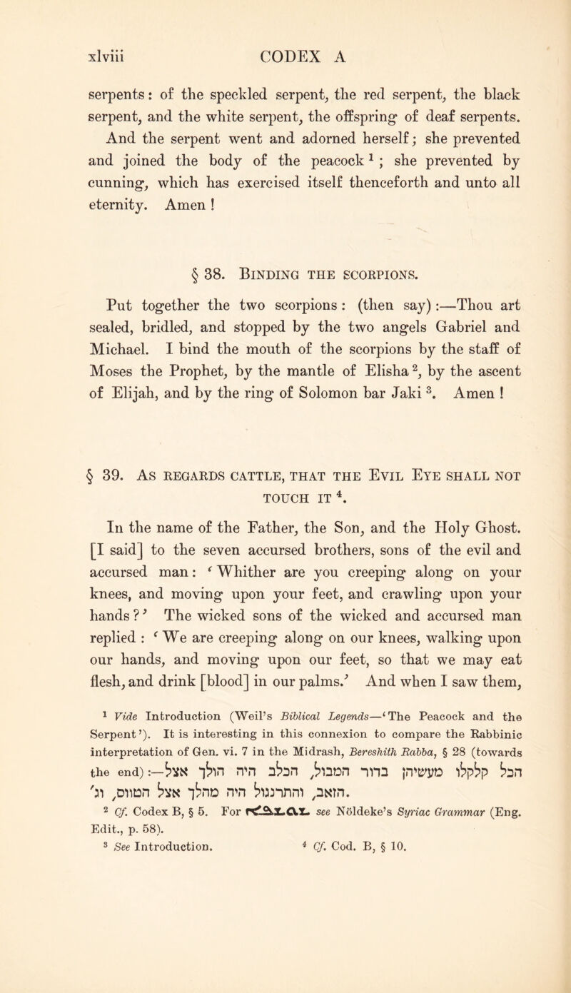 serpents: of the speckled serpent_, the red serpent^ the black serpent, and the white serpent, the offspring* of deaf serpents. And the serpent went and adorned herself; she prevented and joined the body of the peacock ^ ; she prevented by cunning*, which has exercised itself thenceforth and unto all eternity. Amen! § 38. Binding the scorpions. Put together the two scorpions : (then say):—Thou art sealed, bridled, and stopped by the two angels Gabriel and Michael. I bind the mouth of the scorpions by the staff of Moses the Prophet, by the mantle of Elisha by the ascent of Elijah, and by the ring of Solomon bar Jaki Amen ! § 39. As REGARDS CATTLE, THAT THE EviL EyE SHALL NOT TOUCH IT In the name of the Father, the Son, and the Holy Ghost. [I said] to the seven accursed brothers, sons of the evil and accursed man: ^ Whither are you creeping along on your knees, and moving upon your feet, and crawling upon your hands ? ^ The wicked sons of the wicked and accursed man replied : ^ We are creeping along on our knees, walking upon our hands, and moving upon our feet, so that we may eat flesh, and drink [blood] in our palms.^ And when I saw them, 1 Vide Introduction (Weil’s Biblical Legends—‘The Peacock and the Serpent ’). It is interesting in this connexion to compare the Rabbinic interpretation of Gen. vi. 7 in the Midrash, Bereshith Rabba, § 28 (towards the end) :— nbn nbn nnn )b\>bp bn iSno n^n bnnni p^^in. 2 Cf. Codex B, § 5. For rt!l^Z.CVX« see Noldeke’s Syriac Grammar (Eng. Edit., p. 58). 3 See Introduction. ^ Cf. Cod. B, § 10.