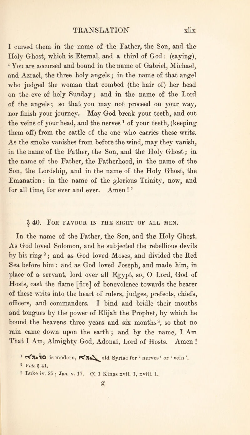 TRANSLATION xllx I cursed tliem in the name of the Father, the Son, and the Holy Ghost, which is Eternal, and a third of God: (saying), You are accursed and bound in the name of Gabriel, Michael, and Azrael, the three holy angels; in the name of that angel who judged the woman that combed (the hair of) her head on the eve of holy Sunday; and in the name of the Lord of the angels; so that you may not proceed on your way, nor finish your journey. May God break your teeth, and cut the veins of your head, and the nerves ^ of your teeth, (keeping them off) from the cattle of the one who carries these writs. As the smoke vanishes from before the wind, may they vanish, in the name of the Father, the Son, and the Holy Ghost; in the name of the Father, the Fatherhood, in the name of the Son, the Lordship, and in the name of the Holy Ghost, the Emanation: in the name of the glorious Trinity, now, and for all time, for ever and ever. Amen ! ^ § 40. For favour in the sight of all men. In the name of the Father, the Son, and the Holy Ghost. As God loved Solomon, and he subjected the rebellious devils by his ring ^; and as God loved Moses, and divided the Red Sea before him: and as God loved Joseph, and made him, in place of a servant, lord over all Egypt, so, O Lord, God of Hosts, cast the flame [fire] of benevolence towards the bearer of these writs into the heart of rulers, judges, prefects, chiefs, ofiicers, and commanders. I bind and bridle their mouths and tongues by the power of Elijah the Prophet, by which he bound the heavens three years and six months^, so that no rain came down upon the earth ; and by the name, I Am That I Am, Almighty God, Adonai, Lord of Hosts. Amen ! * is modern, Syriac for ‘ nerves ’ or ‘ vein 2 Vide § 41.