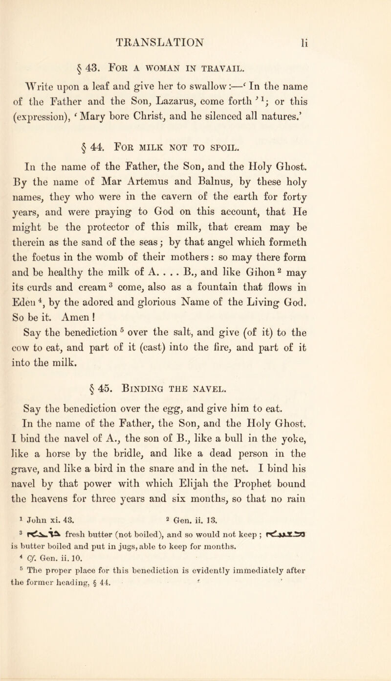 § 43. For a woman in travail. Write upon a leaf and give lier to swallow:—In the name of the Father and the Son, Lazarus, come forth or this (expression), ^ Mary bore Christ, and he silenced all natures.’ § 44. For milk not to spoil. In the name of the Father, the Son, and the Holy Ghost. By the name of Mar Artemus and Balnus, by these holy names, they who were in the cavern of the earth for forty years, and were praying to God on this account, that He might be the protector of this milk, that cream may be therein as the sand of the seas; by that angel which formeth the foetus in the womb of their mothers: so may there form and be healthy the milk of A. ... B., and like Gihon ^ may its curds and cream ^ come, also as a fountain that flows in Edeii by the adored and glorious Name of the Living God. So be it. Amen ! Say the benediction ^ over the salt, and give (of it) to the cow to eat, and part of it (cast) into the fire, and part of it into the milk. § 45. Binding the navel. Say the benediction over the egg, and give him to eat. In the name of the Father, the Son, and the Holy Ghost. I bind the navel of A., the son of B., like a bull in the yoke, like a horse by the bridle, and like a dead person in the «*rave, and like a bird in the snare and in the net. I bind his navel by that power with which Elijah the Prophet bound the heavens for three years and six months, so that no rain 1 John xi. 43. 2 Gen. ii. 13. ® fresh butter (not boiled), and so would not keep ; is butter boiled and put in jugs, able to keep for months. * Cf. Gen. ii. 10. ® The proper place for this benediction is evidently immediately after the former heading, § 44. ■