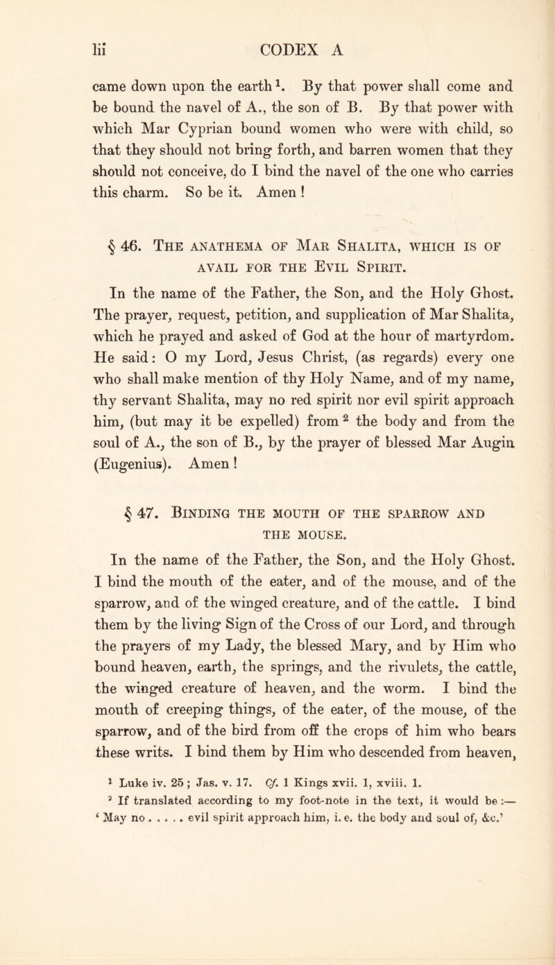 came down upon the earth By that power shall come and be bound the navel of A., the son of B. By that power with which Mar Cyprian bound women who were with child, so that they should not bring forth, and barren women that they should not conceive, do I bind the navel of the one who carries this charm. So be it. Amen ! § 46. The anathema of Mar Shalita, which is of AVAIL FOR THE EviL SPIRIT. In the name of the Father, the Son, and the Holy Ghost. The prayer, request, petition, and supplication of Mar Shalita, which he prayed and asked of God at the hour of martyrdom. He said: O my Lord, Jesus Christ, (as regards) every one who shall make mention of thy Holy Name, and of my name, thy servant Shalita, may no red spirit nor evil spirit approach him, (but may it be expelled) from ^ the body and from the soul of A., the son of B., by the prayer of blessed Mar Augin (Eugenius). Amen! 4 47. Binding the mouth of the sparrow and THE MOUSE. In the name of the Father, the Son, and the Holy Ghost. I bind the mouth of the eater, and of the mouse, and of the sparrow, and of the winged creature, and of the cattle. I bind them by the living Sign of the Cross of our Lord, and through the prayers of my Lady, the blessed Mary, and by Him who bound heaven, earth, the springs, and the rivulets, the cattle, the winged creature of heaven, and the worm. I bind the mouth of creeping things, of the eater, of the mouse, of the sparrow, and of the bird from off the crops of him who bears these writs. I bind them by Him who descended from heaven, 1 Luke iv. 25 ; Jas. v. 17. Cf.\ Kings xvii. 1, xviii. 1. ^ If translated according to my foot-note in the text, it would be :—