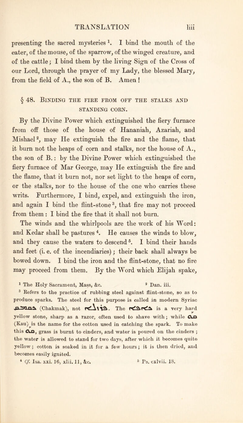 presenting the sacred mysteries I bind the mouth o£ the eater, of the mouse, of the sparrow, of the winged creature, and of the cattle; I bind them by the living Sign of the Cross of our Lord, through the prayer of my Lady, the blessed Mary, from the field of A., the son of B. Amen ! § 48. Binding the fire from off the stalks and STANDING CORN. By the Divine Power which extinguished the fiery furnace from off those of the house of Hananiah, Azariah, and MishaeD, may He extinguish the fire and the flame, that it burn not the heaps of corn and stalks, nor the house of A., the son of B.: by the Divine Power which extinguished the fiery furnace of Mar George, may He extinguish the fire and the flame, that it burn not, nor set light to the heaps of corn, or the stalks, nor to the house of the one who carries these writs. Purthermore, I bind, expel, and extinguish the iron, and again I bind the flint-stone that fire may not proceed from them: I bind the fire that it shall not burn. The winds and the whirlpools are the work of his Word: and Kedar shall be pastures He causes the winds to blow, and they cause the waters to descend^. I bind their hands and feet (i. e. of the incendiaries); their back shall always be bowed down. I bind the iron and the flint-stone, that no fire may proceed from them. By the Word which Elijah spake, 1 The Holy Sacrament, Mass, &c. ^ Dan. iii. ^ Refers to the practice of rubbing steel against flint-stone, so as to produce sparks. The steel for this purpose is called in modern Syriac (Chakmak), not rcl!A\i^. The is a very hard y yellow stone, sharp as a razor, often used to shave with; while Aa (Kau)^is the name for the cotton used in catching the spark. To make this CXa, grass is burnt to cinders, and water is poured on the cinders ; the water is allowed to stand for two days, after which it becomes quite yellow; cotton is soaked in it for a few hours ; it is then dried, and becomes easily ignited.