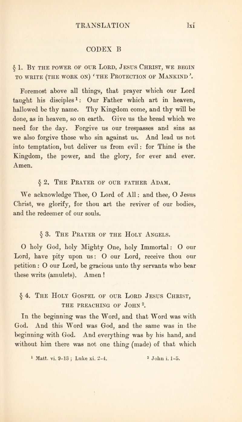 CODEX B § 1. By the power of our Lord, Jesus Christ, we begin TO WRITE (the work ON) THE PROTECTION OF MANKIND ^ Foremost above all things, that prayer which our Lord taught his disciples ^: Our Father which art in heaven, hallowed be thy name. Thy Kingdom come, and thy will be done, as in heaven, so on earth. Give us the bread which we need for the day. Forgive us our trespasses and sins as we also forgive those who sin against us. And lead us not into temptation, but deliver us from evil: for Thine is the Kingdom, the power, and the glory, for ever and ever. Amen. § 2. The Prayer of our father Adam. We acknowledge Thee, O Lord of All: and thee, O Jesus Christ, we glorify, for thou art the reviver of our bodies, and the redeemer of our souls. § 3. The Prayer of the Holy Angels. O holy God, holy Mighty One, holy Immortal: O our Lord, have pity upon us: O our Lord, receive thou our petition: O our Lord, be gracious unto thy servants who bear these writs (amulets). Amen ! § 4. The Holy Gospel of our Lord Jesus Christ, the preaching of John 2. In the beginning was the Word, and that Word was with God. And this Word was God, and the same was in the beginning with God. And everything was by his hand, and without him there was not one thing (made) of that which