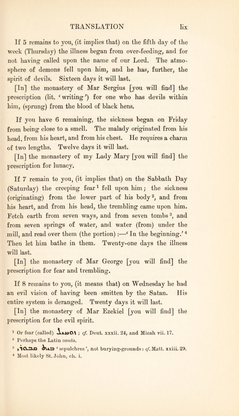 If 5 remains to you, (it implies that) on the fifth day of the week (Thursday) the illness began from over-feeding, and for not having called upon the name of our Lord. The atmo- sphere of demons fell upon him, and he has, further, the spirit of devils. Sixteen days it will last. [In] the monastery of Mar Sergius [you will find] the prescription (lit. ^writing’) for one who has devils within him, (sprung) from the blood of black hens. If you have 6 remaining, the sickness began on Friday from being close to a smell. The malady originated from his head, from his heart, and from his chest. He requires a charm of two lengths. Twelve days it will last. [In] the monastery of my Lady Mary [you will find] the prescription for lunacy. If 7 remain to you, (it implies that) on the Sabbath Day (Saturday) the creeping fear^ fell upon him; the sickness (originating) from the lower part of his body^^ and from his heart, and from his head, the trembling came upon him. Fetch earth from seven ways, and from seven tombs and from seven springs of water, and water (from) under the mill, and read over them (the portion) :—^ In the beginning.'’ ^ Then let him bathe in them. Twenty-one days the illness will last. [In] the monastery of Mar George [you will find] the prescription for fear and trembling. If 8 remains to you, (it means that) on Wednesday he had an evil vision of having been smitten by the Satan. His entire system is deranged. Twenty days it will last. [In] the monastery of Mar Ezekiel [you will find] the prescription for the evil spirit. 1 Or fear (called) ; cf. Deut. xxxii. 24, and Micah vii. 17. ^ Perhaps the Latin cauda, ^ ‘ sepulchres *, not hurying-grounds; qf. Matt, xxiii. 29. * Most likely St. John, ch. i.