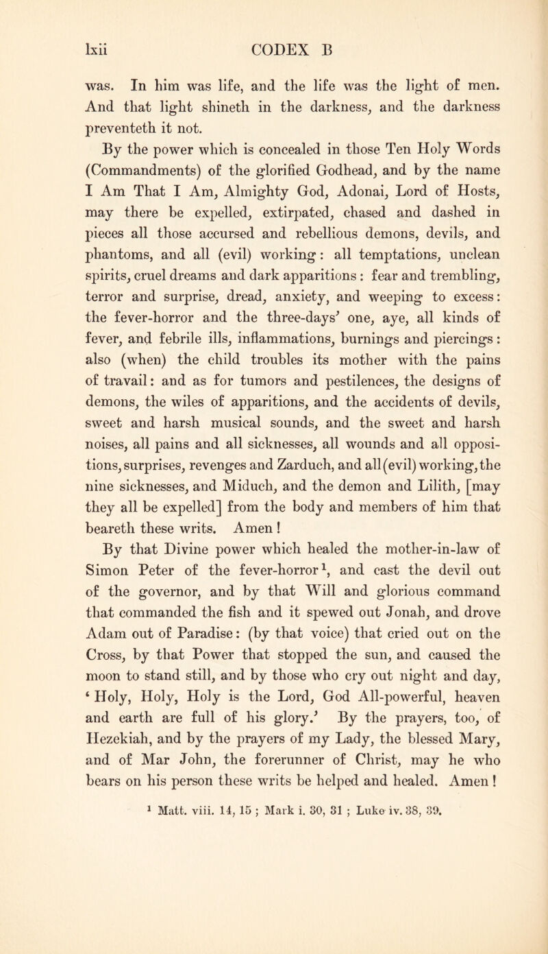 was. In him was life, and the life was the light of men. And that light shineth in the darkness^ and the darkness preventeth it not. By the power which is concealed in those Ten Holy Words (Commandments) of the glorified Godhead, and by the name I Am That I Am, Almighty God, Adonai, Lord of Hosts, may there be expelled, extirpated, chased and dashed in pieces all those accursed and rebellious demons, devils, and phantoms, and all (evil) working: all temptations, unclean spirits, cruel dreams and dark apparitions : fear and trembling, terror and surprise, dread, anxiety, and weeping to excess: the fever-horror and the three-days^ one, aye, all kinds of fever, and febrile ills, inflammations, burnings and piercings: also (when) the child troubles its mother with the pains of travail: and as for tumors and pestilences, the designs of demons, the wiles of apparitions, and the accidents of devils, sweet and harsh musical sounds, and the sweet and harsh noises, all pains and all sicknesses, all wounds and all opposi- tions, surprises, revenges and Zarduch, and all (evil) working, the nine sicknesses, and Miduch, and the demon and Lilith, [may they all be expelled] from the body and members of him that beareth these writs. Amen ! By that Divine power which healed the mother-in-law of Simon Peter of the fever-horror^, and cast the devil out of the governor, and by that Will and glorious command that commanded the fish and it spewed out Jonah, and drove Adam out of Paradise: (by that voice) that cried out on the Cross, by that Power that stopped the sun, and caused the moon to stand still, and by those who cry out night and day, ‘ Holy, Holy, Holy is the Lord, God All-powerful, heaven and earth are full of his glory.^ By the prayers, too, of Hezekiah, and by the prayers of my Lady, the blessed Mary, and of Mar John, the forerunner of Christ, may he who bears on his person these writs be helped and healed. Amen ! ^ Matt. viii. 14, 15 ; Mark i. 30, 31 ; Luke iv. 38, 39.