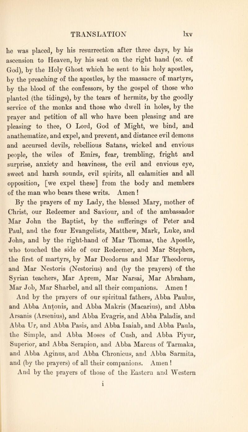 he was placed, by his resurrection after three days, by his ascension to Heaven, by his seat on the right hand (sc. of God), by the Holy Ghost which he sent to his holy apostles, by the preaching of the apostles, by the massacre of martyrs, by the blood of the confessors, by the gospel of those who planted (the tidings), by the tears of hermits, by the goodly service of the monks and those who dwell in holes, by the prayer and petition of all who have been pleasing and are pleasing to thee, O Lord, God of Might, we bind, and anathematize, and expel, and prevent, and distance evil demons and accursed devils, rebellious Satans, wicked and envious people, the wiles of Emirs, fear, trembling, fright and surprise, anxiety and heaviness, the evil and envious eye, sweet and harsh sounds, evil spirits, all calamities and all opposition, [we expel these] from the body and members of the man who bears these writs. Amen ! By the prayers of my Lady, the blessed Mary, mother of Christ, our Redeemer and Saviour, and of the ambassador Mar John the Baptist, by the sufferings of Peter and Paul, and the four Evangelists, Matthew, Mark, Luke, and John, and by the right-hand of Mar Thomas, the Apostle, who touched the side of our Redeemer, and Mar Stephen, the first of martyrs, by Mar Deodorus and Mar Theodorus, and Mar Nestoris (Nestorius) and (by the prayers) of the Syrian teachers. Mar Aprem, Mar Narsai, Mar Abraham, Mar Job, Mar Sharbel, and all their companions. Amen ! And by the prayers of our spiritual fathers, Abba Paulus, and Abba Antonis, and Abba Makris (Macarius), and Abba Arsanis (Arsenins), and Abba Evagris, and Abba Paladis, and Abba Ur, and Abba Pasis, and Abba Isaiah, and Abba Paula, the Simple, and Abba Moses of Cush, and Abba Piyur, Superior, and Abba Serapion, and Abba Marcus of Tarmaka, and Abba Aginus, and Abba Chronicus, and Abba Sarmita, and (by the prayers) of all their companions. Amen ! And by the prayers of those of the Eastern and Western