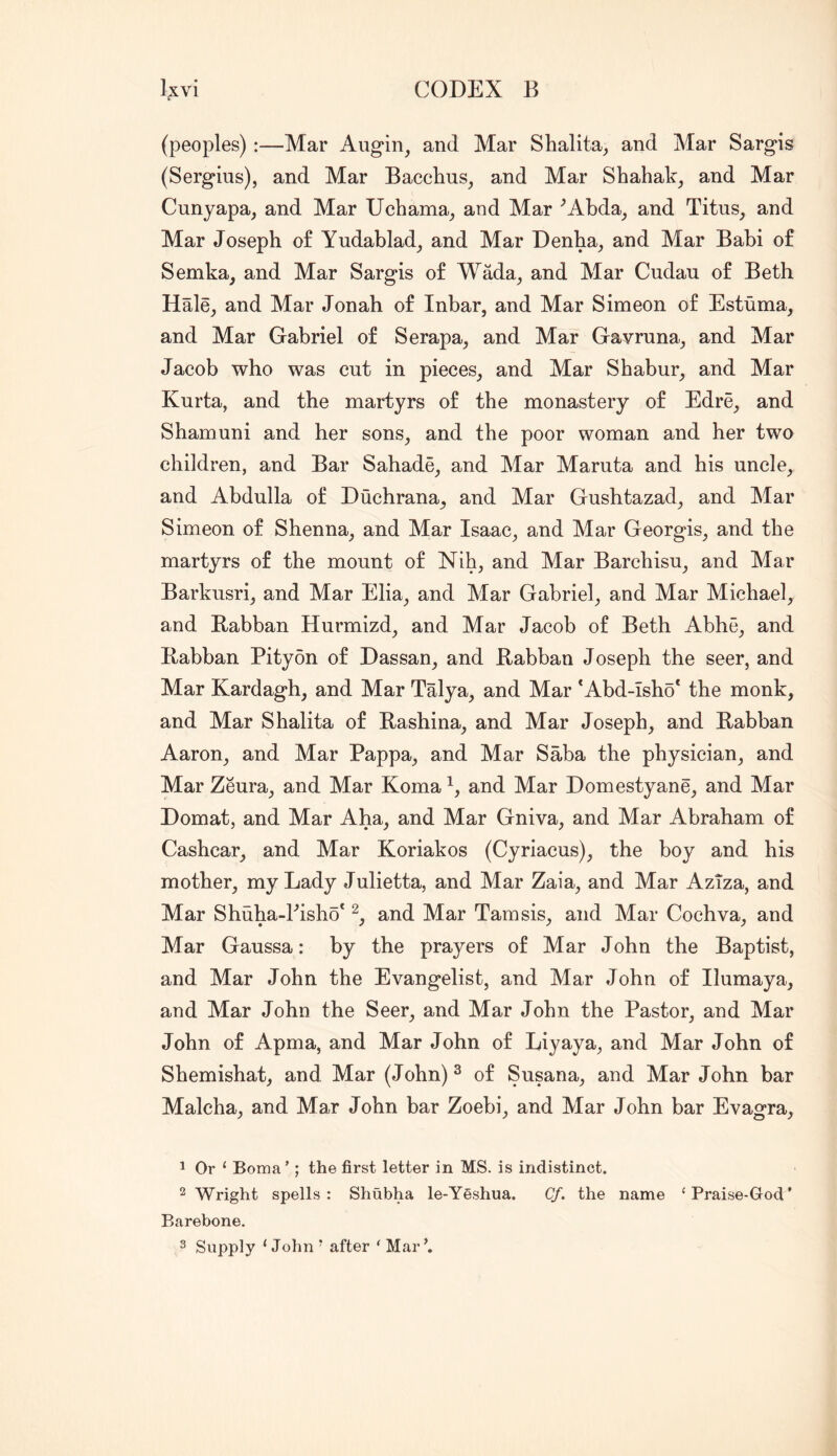 (peoples) :—Mar Augin^ and Mar Shalita, and Mar Sargis (Sergius), and Mar Bacchus, and Mar Shahak, and Mar Cunyapa, and Mar Uchama, and Mar '’Abda, and Titus, and Mar Joseph of Yudablad, and Mar Denha, and Mar Babi of Semka, and Mar Sargis of Wada, and Mar Cudau of Beth Hale, and Mar Jonah of Inbar, and Mar Simeon of Estuma, and Mar Gabriel of Serapa, and Mar Gavruna, and Mar Jacob who was cut in pieces, and Mar Shabur, and Mar Kurta, and the martyrs of the monastery of Edre, and Sham uni and her sons, and the poor woman and her two children, and Bar Sahade, and Mar Maruta and his uncle, and Abdulla of Duchrana, and Mar Gushtazad, and Mar Simeon of Shenna, and Mar Isaac, and Mar Georgis, and the martyrs of the mount of Nih, and Mar Barchisu, and Mar Barkusri, and Mar Elia, and Mar Gabriel, and Mar Michael, and Babban Hurmizd, and Mar Jacob of Beth Abhe, and Babhan Pity on of Dassan, and Babban Joseph the seer, and Mar Kardagh, and Mar Talya, and Mar *Abd-Isho* the monk, and Mar Shalita of Bashina, and Mar Joseph, and Babban Aaron, and Mar Pappa, and Mar Saba the physician, and Mar Zeura, and Mar Koma and Mar Domestyane, and Mar Domat, and Mar Aha, and Mar Gniva, and Mar Abraham of Cashcar, and Mar Koriakos (Cyriacus), the boy and his mother, my Lady Julietta, and Mar Zaia, and Mar Aziza, and Mar Shuha-Pisho' and Mar Tamsis, and Mar Cochva, and Mar Gaussa: by the prayers of Mar John the Baptist, and Mar John the Evangelist, and Mar John of Ilumaya, and Mar John the Seer, and Mar John the Pastor, and Mar John of Apma, and Mar John of Liyaya, and Mar John of Shemishat, and Mar (John)^ of Susana, and Mar John bar Malcha, and Mar John bar Zoebi, and Mar John bar Evagra, 1 Or ‘ Boma’; the first letter in MS. is indistinct. 2 Wright spells: Shubha le-Y§shua. Cf. the name ‘Praise-God' Barebone. 3 Supply ‘John ’ after ‘ Mar’.