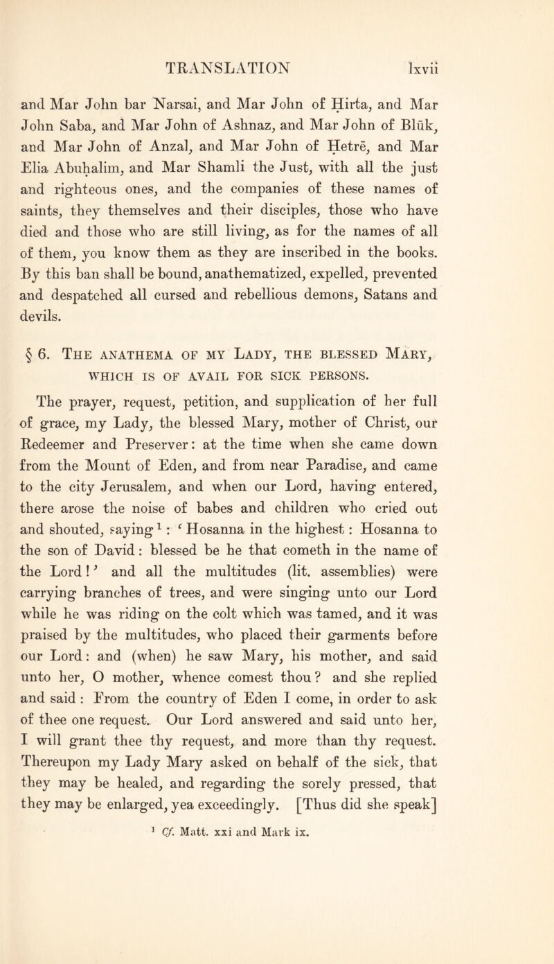 and Mar John bar Narsai, and Mar John of Hirta, and Mar John Saba^ and Mar John of Ashnaz, and Mar John of Bluk, and Mar John of Anza]^ and Mar John of Hetre^ and Mar Elia Abuhalini; and Mar Shamli the Just^ with all the just and righteous ones, and the companies of these names of saints, they themselves and their disciples, those who have died and those who are still living, as for the names of all of them, you know them as they are inscribed in the books. By this ban shall be bound, anathematized, expelled, prevented and despatched all cursed and rebellious demons, Satans and devils. § 6. The anathema of my Lady, the blessed Mary, WHICH IS OF AVAIL FOR SICK PERSONS. The prayer, request, petition, and supplication of her full of grace, my Lady, the blessed Mary, mother of Christ, our Redeemer and Preserver; at the time when she came down from the Mount of Eden, and from near Paradise, and came to the city Jerusalem, and when our Lord, having entered, there arose the noise of babes and children who cried out and shouted, saying ^^ Hosanna in the highest: Hosanna to the son of David: blessed be he that cometh in the name of the Lord! ^ and all the multitudes (lit. assemblies) were carrying branches of trees, and were singing unto our Lord while he was riding on the colt which was tamed, and it was praised by the multitudes, who placed their garments before our Lord: and (when) he saw Mary, his mother, and said unto her, O mother, whence comest thou ? and she replied and said : From the country of Eden I come, in order to ask of thee one request. Our Lord answered and said unto her, I will grant thee thy request, and more than thy request. Thereupon my Lady Mary asked on behalf of the sick, that they may be healed, and regarding the sorely pressed, that they may be enlarged, yea exceedingly. [Thus did she speak] ^ Cf. Matt, xxi and Mark ix.