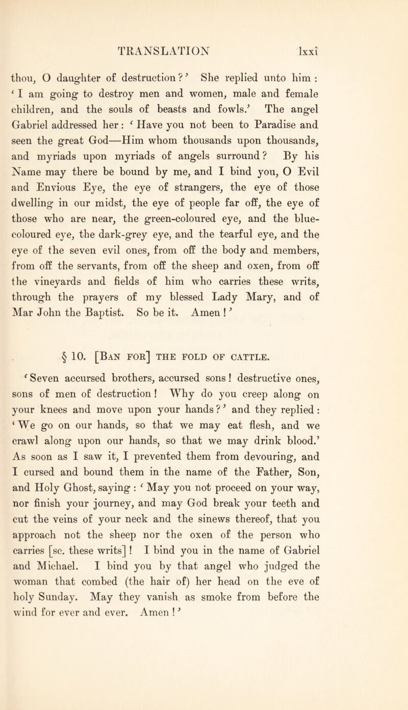 thou^ O daughter of destruction ? ^ She replied unto him : ^ I am going to destroy men and women^ male and female children, and the souls of beasts and fowls/ The angel Gabriel addressed her: ^ Have you not been to Paradise and seen the great God—Him whom thousands upon thousands, and myriads upon myriads of angels surround ? By his Name may there be bound by me, and I bind you, O Evil and Envious Eye, the eye of strangers, the eye of those dwelling in our midst, the eye of people far off, the eye of those who are near, the green-coloured eye, and the blue- coloured eye, the dark-grey eye, and the tearful eye, and the eye of the seven evil ones, from off the body and members, from off the servants, from off the sheep and oxen, from off the vineyards and fields of him who carries these writs, through the prayers of my blessed Lady Mary, and of Mar John the Baptist. So be it. Amen ! ^ § 10. [Ban for] the fold of cattle. ^ Seven accursed brothers, accursed sons! destructive ones, sons of men of destruction ! Why do you creep along on your knees and move upon your hands ? ^ and they replied : ‘We go on our hands, so that we may eat flesh, and we crawl along upon our hands, so that we may drink blood.’ As soon as I saw it, I prevented them from devouring, and I cursed and bound them in the name of the Father, Son, and Holy Ghost, saying : ‘ May you not proceed on your way, nor finish your journey, and may God break your teeth and cut the veins of your neck and the sinews thereof, that you approach not the sheep nor the oxen of the person who carries [sc. these writs] ! I bind you in the name of Gabriel and Michael. I bind you by that angel who judged the woman that combed (the hair of) her head on the eve of holy Sunday. May they vanish as smoke from before the wind for ever and ever. Amen ! ’