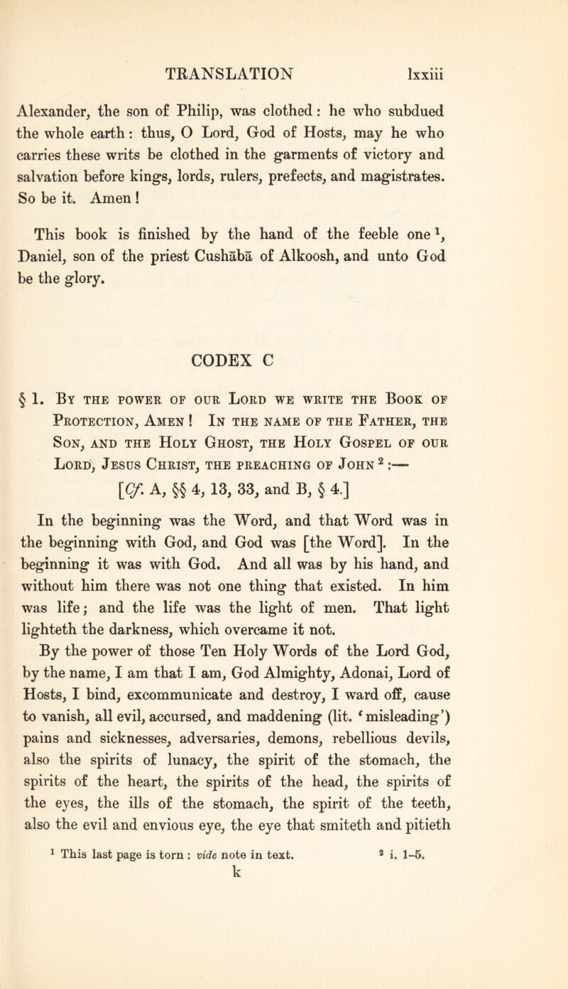 Alexander, the son of Philip, was clothed: he who subdued the whole earth: thus, O Lord, God of Hosts, may he who carries these writs be clothed in the garments of victory and salvation before kings, lords, rulers, prefects, and magistrates. So be it. Amen ! This book is finished by the hand of the feeble one Daniel, son of the priest Cushaba of Alkoosh, and unto God be the glory. CODEX C § 1. By the power of our Lord we write the Book of Protection, Amen ! In the name of the Father, the Son, and the Holy Ghost, the Holy Gospel of our Lord, Jesus Christ, the preaching of John^ :— \Cf, A, §§ 4, 13, 33, and B, § 4.] In the beginning was the Word, and that Word was in the beginning with God, and God was [the Word]. In the beginning it was with God. And all was by his hand, and without him there was not one thing that existed. In him was life; and the life was the light of men. That light lighteth the darkness, which overcame it not. By the power of those Ten Holy Words of the Lord God, by the name, I am that I am, God Almighty, Adonai, Lord of Hosts, I bind, excommunicate and destroy, I ward off, cause to vanish, all evil, accursed, and maddening (lit. 'misleading’) pains and sicknesses, adversaries, demons, rebellious devils, also the spirits of lunacy, the spirit of the stomach, the spirits of the heart, the spirits of the head, the spirits of the eyes, the ills of the stomach, the spirit of the teeth, also the evil and envious eye, the eye that smiteth and pitieth ^ This last page is torn ; mde note in text. k 3 i. 1-5.