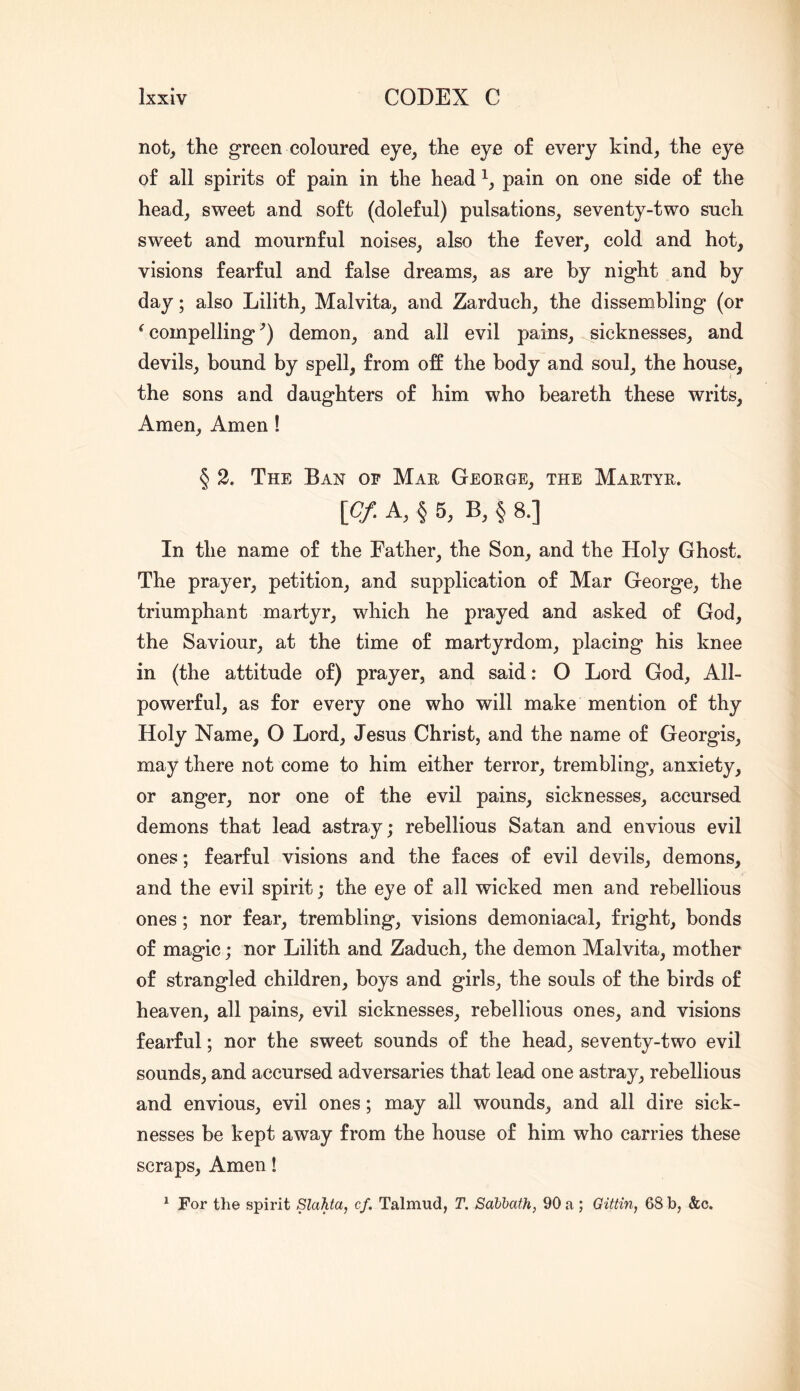 not_, the green coloured eye, the eye of every kind, the eye of all spirits of pain in the head pain on one side of the head, sweet and soft (doleful) pulsations, seventy-two such sweet and mournful noises, also the fever, cold and hot, visions fearful and false dreams, as are by night and by day; also Lilith, Malvita, and Zarduch, the dissembling (or ^compelling’) demon, and all evil pains, sicknesses, and devils, bound by spell, from off the body and soul, the house, the sons and daughters of him who beareth these writs. Amen, Amen ! § 2. The Ban of Mae Geoege, the Maetye. \pf. A, § 6, B, § 8.] In the name of the Father, the Son, and the Holy Ghost. The prayer, petition, and supplication of Mar George, the triumphant martyr, which he prayed and asked of God, the Saviour, at the time of martyrdom, placing his knee in (the attitude of) prayer, and said: O Lord God, All- powerful, as for every one who will make mention of thy Holy Name, O Lord, Jesus Christ, and the name of Georgis, may there not come to him either terror, trembling, anxiety, or anger, nor one of the evil pains, sicknesses, accursed demons that lead astray; rebellious Satan and envious evil ones; fearful visions and the faces of evil devils, demons, and the evil spirit; the eye of all wicked men and rebellious ones; nor fear, trembling, visions demoniacal, fright, bonds of magic; nor Lilith and Zaduch, the demon Malvita, mother of strangled children, boys and girls, the souls of the birds of heaven, all pains, evil sicknesses, rebellious ones, and visions fearful; nor the sweet sounds of the head, seventy-two evil sounds, and accursed adversaries that lead one astray, rebellious and envious, evil ones; may all wounds, and all dire sick- nesses be kept away from the house of him who carries these scraps. Amen! ^ For the spirit Slahta, cf. Talmud, T. Sabbath, 90 a; Gittin, 68 b, &c.