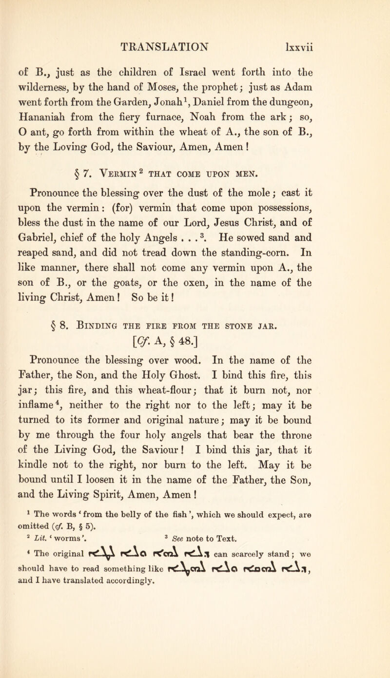 of B., just as the children of Israel went forth into the wilderness^ by the hand of Moses, the prophet; just as Adam went forth from the Garden, Jonah ^5 Daniel from the dungeon, Hananiah from the fiery furnace, Noah from the ark; so, O ant, go forth from within the wheat of A., the son of B., by the Loving God, the Saviour, Amen, Amen! § 7. Veemin^ that come upon men. Pronounce the blessing over the dust of the mole; cast it upon the vermin: (for) vermin that come upon possessions, bless the dust in the name of our Lord, Jesus Christ, and of Gabriel, chief of the holy Angels , . . He sowed sand and reaped sand, and did not tread down the standing-corn. In like manner, there shall not come any vermin upon A., the son of B., or the goats, or the oxen, in the name of the living Christ, Amen! So be it! § 8. Binding the eiee eeom the stone jae. \Cf. A, § 48.] Pronounce the blessing over wood. In the name of the Father, the Son, and the Holy Ghost. I bind this fire, this jar; this fire, and this wheat-flour; that it burn not, nor inflame^, neither to the right nor to the left; may it be turned to its former and original nature; may it be bound by me through the four holy angels that bear the throne of the Living God, the Saviour! I bind this jar, that it kindle not to the right, nor burn to the left. May it be bound until I loosen it in the name of the Father, the Son, and the Living Spirit, Amen, Amen! ^ The words * from the belly of the fish which we should expect, are omitted {cf. B, § 5). 2 Lit, ‘ worms ’. ^ See note to Text. * The original r^lAo r^crA can scarcely stand; we should have to read something like r<L^ca\ r<Ao r^orA rtlA.i, and I have translated accordingly.