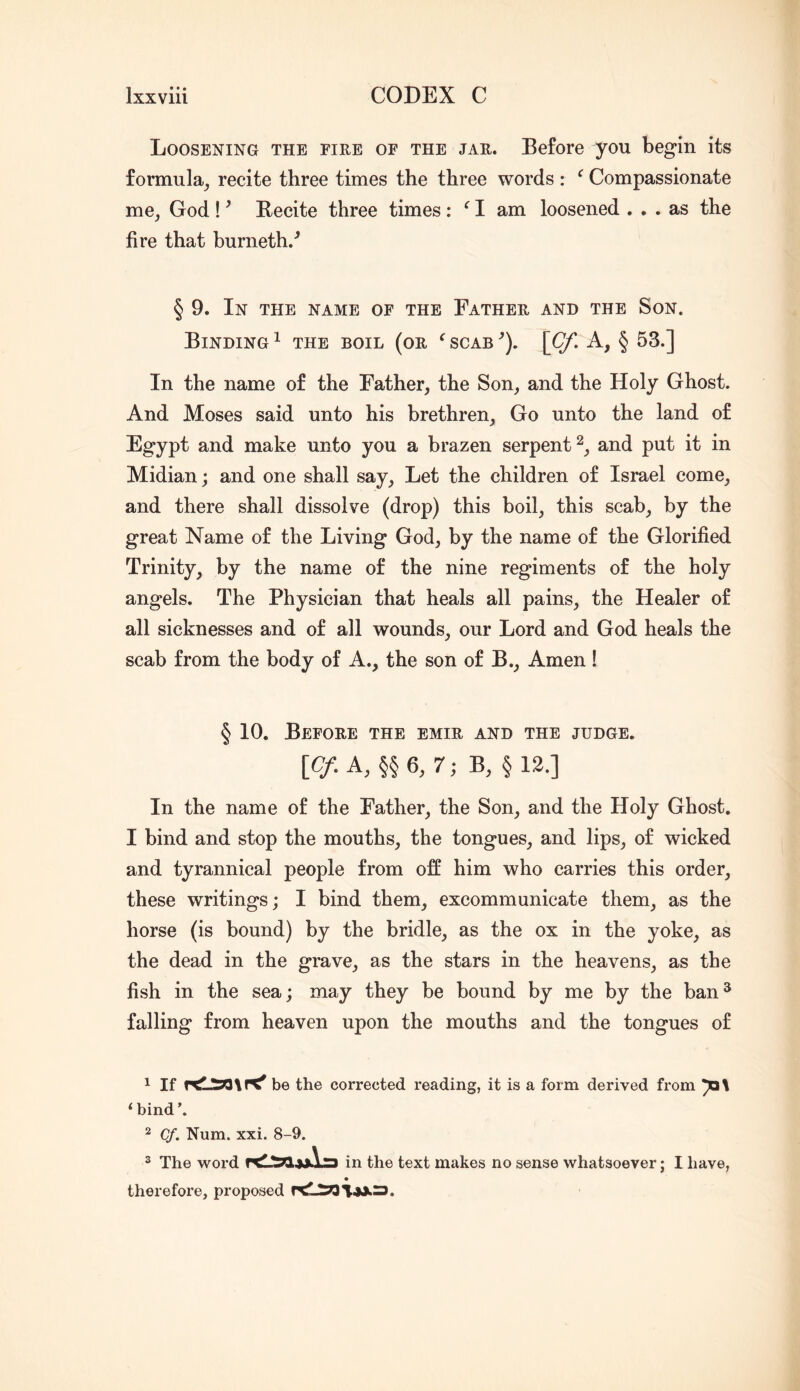 Loosening the fire of the jar. Before you begin its formula^ recite three times the three words : ^ Compassionate mCj God ! ^ Becite three times : ^ I am loosened ... as the fire that burneth.^ § 9. In the name of the Father and the Son. Binding ^ the boil (or ^ scab ’). \Cf. A, § 53.] In the name of the Father, the Son, and the Holy Ghost. And Moses said unto his brethren. Go unto the land of Egypt and make unto you a brazen serpent^, and put it in Midian; and one shall say. Let the children of Israel come, and there shall dissolve (drop) this boil, this scab, by the great Name of the Living God, by the name of the Glorified Trinity, by the name of the nine regiments of the holy angels. The Physician that heals all pains, the Healer of all sicknesses and of all wounds, our Lord and God heals the scab from the body of A., the son of B., Amen ! § 10. Before the emir and the judge. \Cf. k, §§ 6, 7; B, § 12.] In the name of the Father, the Son, and the Holy Ghost. I bind and stop the mouths, the tongues, and lips, of wicked and tyrannical people from off him who carries this order, these writings; I bind them, excommunicate them, as the horse (is bound) by the bridle, as the ox in the yoke, as the dead in the grave, as the stars in the heavens, as the fish in the sea; may they be bound by me by the ban ^ falling from heaven upon the mouths and the tongues of 1 If r<lI50\n^ be the corrected reading, it is a form derived from ‘bind’. 2 Cf. Num. xxi. 8-9. ® The word in the text makes no sense whatsoever; I have, therefore, proposed