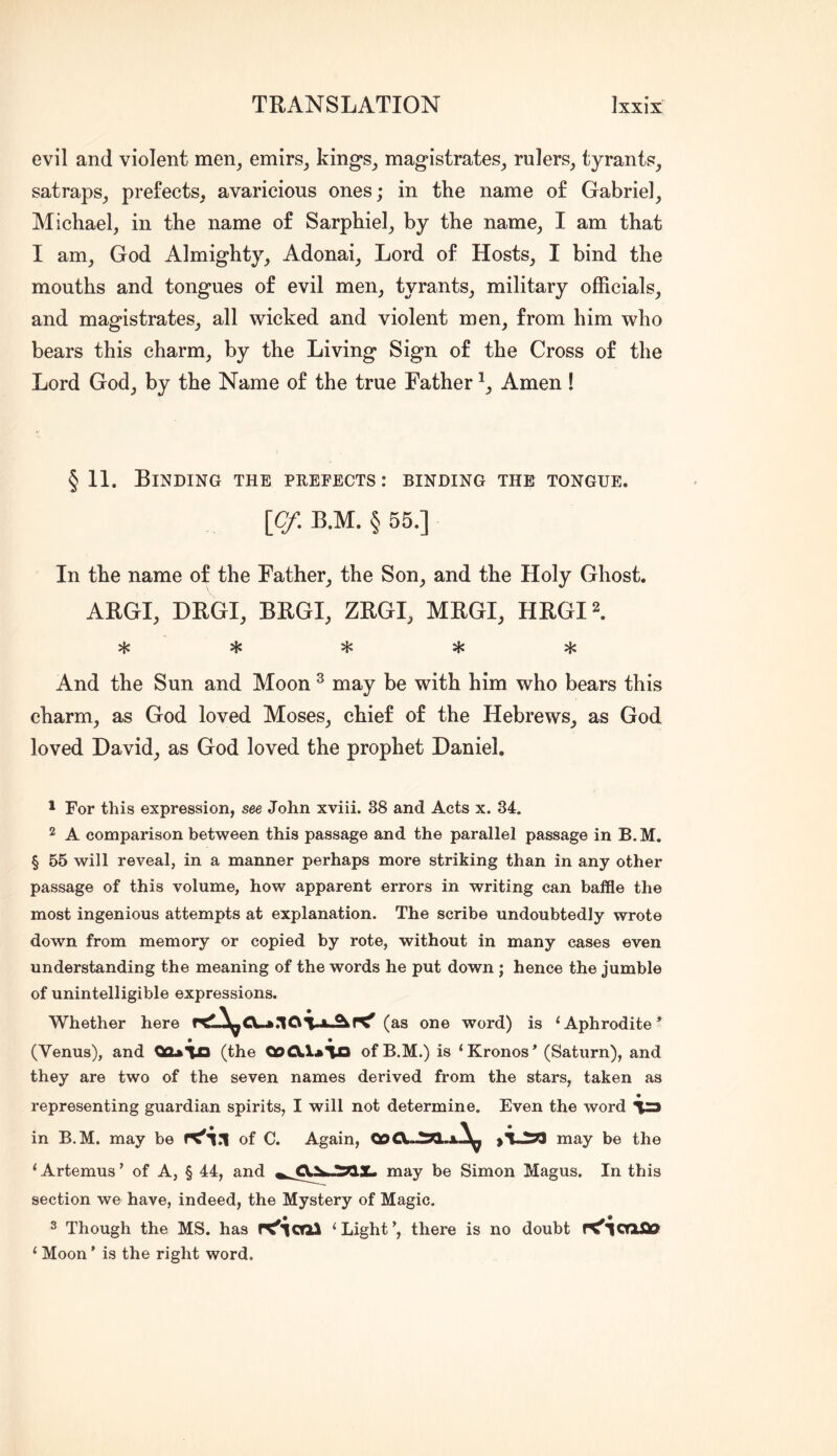 evil and violent men^ emirs^ kings^ magistrates^ rulers_, tyrants, satraps, prefects, avaricious ones; in the name of Gabriel, Michael, in the name of Sarphiel, by the name, I am that I am, God Almighty, Adonai, Lord of Hosts, I bind the mouths and tongues of evil men, tyrants, military officials, and magistrates, all wicked and violent men, from him who bears this charm, by the Living Sign of the Cross of the Lord God, by the Name of the true Father Amen ! § 11. Binding the peefects : binding the tongue. \Cf, B.M. § 55.] In the name of the Father, the Son, and the Holy Ghost. ARGI, DRGI, BRGI, ZRGI, MRGI, HRGI^. ^ And the Sun and Moon ^ may be with him who bears this charm, as God loved Moses, chief of the Hebrews, as God loved David, as God loved the prophet Daniel. 1 For this expression, see John xviii. 38 and Acts x. 34. 2 A comparison between this passage and the parallel passage in B. M. § 55 will reveal, in a manner perhaps more striking than in any other passage of this volume, how apparent errors in writing can baffle the most ingenious attempts at explanation. The scribe undoubtedly wrote down from memory or copied by rote, without in many cases even understanding the meaning of the words he put down ; hence the jumble of unintelligible expressions. Whether here (as one word) is ‘Aphrodite’ (Venus), and 00*113 (the QoCXlaio of B.M.) is ‘Kronos’ (Saturn), and they are two of the seven names derived from the stars, taken as • representing guardian spirits, I will not determine. Even the word la in B.M. may be K'll of C. Again, >1.2:^ may be the ‘ Artemus ’ of A, § 44, and may be Simon Magus. In this section we have, indeed, the Mystery of Magic. 3 Though the MS. has rC'lorai ‘Light’, there is no doubt ‘ Moon ’ is the right word.