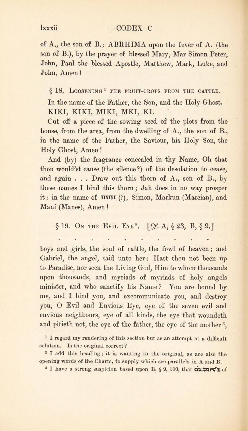 of A., the son of B.; ABRHIMA upon the fever of A. (the son of B.)j by the prayer of blessed Mary^ Mar Simon Peter_, John, Paul the blessed Apostle, Matthew^ Mark, Luke, and John, Amen! § 18. Loosening^ the eruit-crops from the cattle. In the name of the Father, the Son^ and the Holy Ghost. KIKI, KIKI, MIKI, MKI, KI. Cut off a piece of the sowing- seed of the plots from the house, from the area^ from the dwelling of A., the son of B., in the name of the Father, the Saviour, his Holy Son, the Holy Ghost, Amen ! And (by) the fragrance concealed in thy Name, Oh that thou would^st cause (the silence ?) of the desolation to cease, and again . . . Draw out this thorn of A., son of B., by these names I bind this thorn; Jah does in no way prosper it: in the name of nini (?), Simon, Markun (Marcian), and Mani (Manes), Amen! § 19. On the Evil Eye 2. \Cf, A, § 23, B, § 9.] • ••• •••••« boys and girls, the soul of cattle, the fowl of heaven; and Gabriel, the angel, said unto her: Hast thou not been up to Paradise, nor seen the Living God, Him to whom thousands upon thousands, and myriads of myriads of holy angels minister, and who sanctify his Name? You are bound by me, and I bind you, and excommunicate you, and destroy you, O Evil and Envious Eye, eye of the seven evil and envious neighbours, eye of all kinds, the eye that woundeth and pitieth not, the eye of the father, the eye of the mother ^ I regard my rendering of this section but as an attempt at a difficult solution. Is the original correct ? 2 I add this heading; it is wanting in the original, as are also the opening words of the Charm, to supply which see parallels in A and B. 3 I have a strong suspicion based upon B, § 9, 100, that craJSOr^'.l of