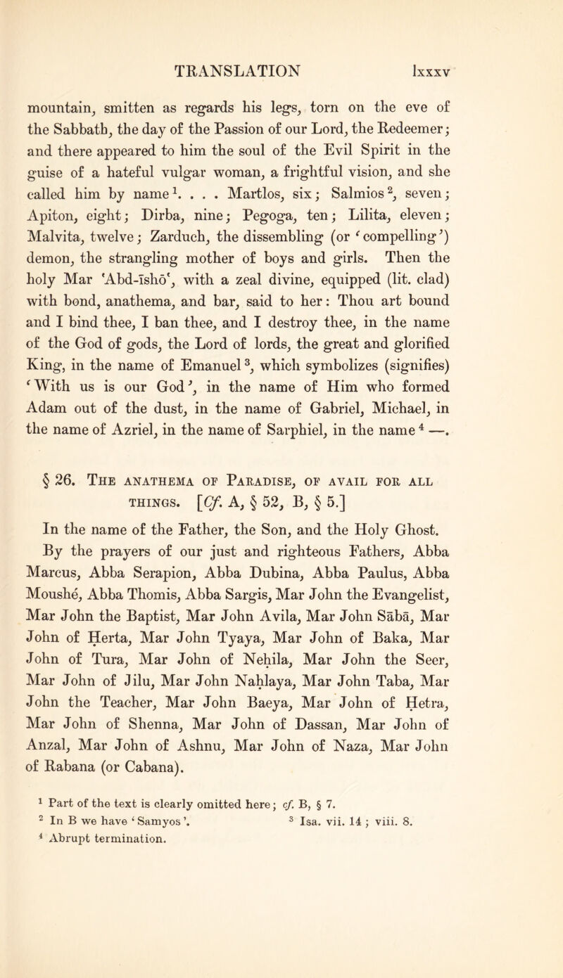 mountain^ smitten as regards his legs, torn on the eve of the Sabbath, the day of the Passion of our Lord, the Redeemer; and there appeared to him the soul of the Evil Spirit in the guise of a hateful vulgar woman, a frightful vision, and she called him by name . Martlos, six; Salmios seven; Apiton, eight; Dirba, nine; Pegoga, ten; Lilita, eleven; Malvita, twelve; Zarduch, the dissembling (or ^compelling^) demon, the strangling mother of boys and girls. Then the holy Mar ‘Abd-Tsho‘, with a zeal divine, equipped (lit. clad) with bond, anathema, and bar, said to her: Thou art bound and I bind thee, I ban thee, and I destroy thee, in the name of the God of gods, the Lord of lords, the great and glorified King, in the name of Emanuel which symbolizes (signifies) ^With us is our God^, in the name of Him who formed Adam out of the dust, in the name of Gabriel, Michael, in the name of Azriel, in the name of Sarphiel, in the name ^ —. § 26. The anathema of Paradise, of avail for all THINGS. \Cf. A, § 52, Bj § 5.] In the name of the Father, the Son, and the Holy Ghost. By the prayers of our just and righteous Fathers, Abba Marcus, Abba Serapion, Abba Dubina, Abba Paulus, Abba Moushe, Abba Thomis, Abba Sargis, Mar John the Evangelist, Mar John the Baptist, Mar John Avila, Mar John Saba, Mar John of Herta, Mar John Tyaya, Mar John of Baka, Mar John of Tura, Mar John of Nehila, Mar John the Seer, Mar John of Jilu, Mar John NaWaya, Mar John Taba, Mar John the Teacher, Mar John Baeya, Mar John of Hetra, Mar John of Shenna, Mar John of Dassan, Mar John of Anzal, Mar John of Ashnu, Mar John of Naza, Mar John of Rabana (or Cabana). 1 Part of the text is clearly omitted here; c/. B, § 7. ^ In B we have ‘Samyos’. ^ Isa. vii. 14 ; viii. 8. ^ Abrupt termination.