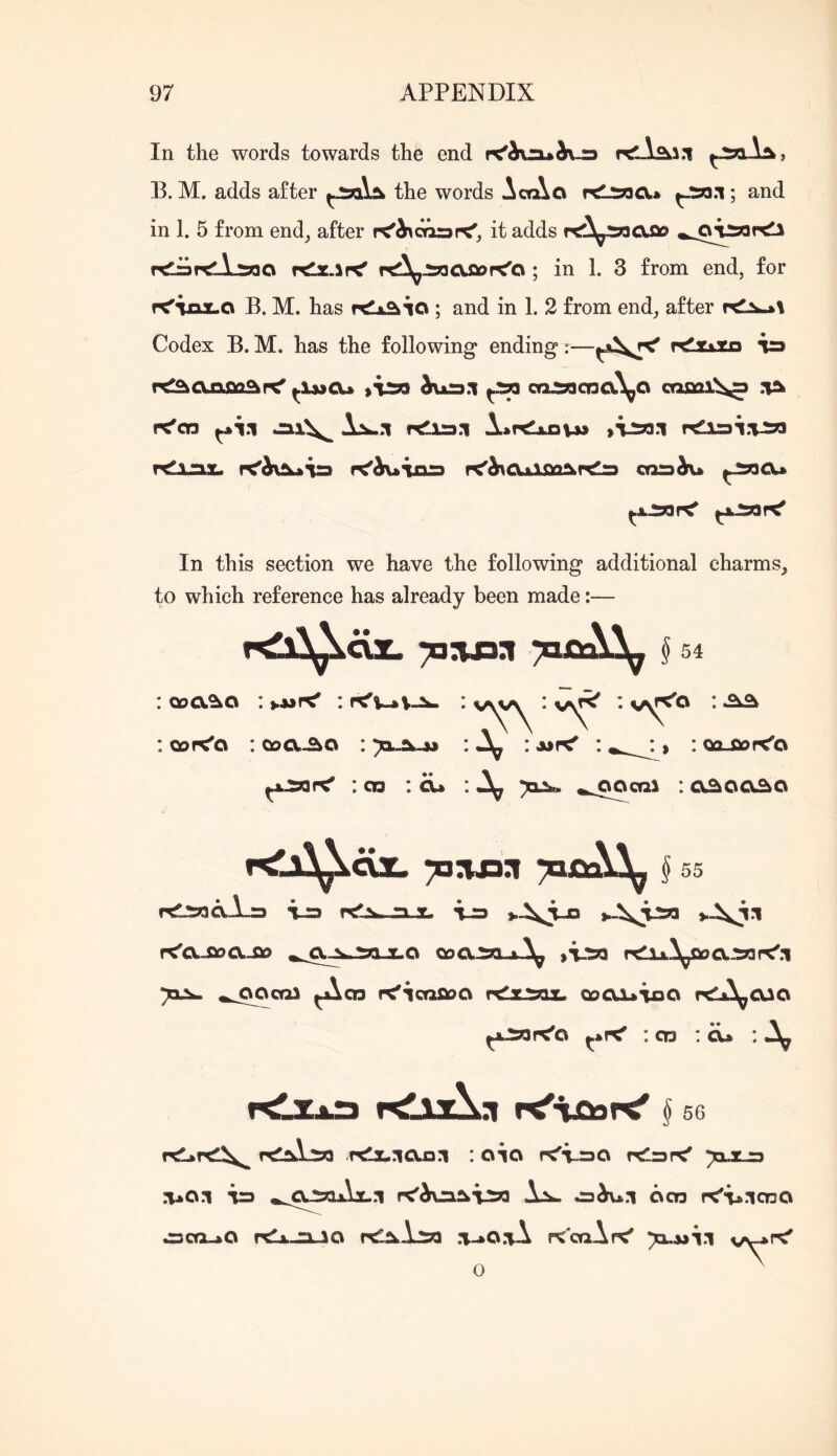 In the words towards the end K'ivnaii-a E. M. adds after the words Acq\o ; and in 1. 5 from end^ after r<'A\oararC', it adds rdisKlLioo rtlac.iK' rt^^J5acuaor<o ; in 1. 3 from end, for f<iax.o B. M. has re^io ; and in 1. 2 from end, after r<2^\ Codex B. M. has the following* ending:—K^ttto in tC^Qjioaar^ h)jkr»:i ^ ca:»cna\^Q cosoi^ r^co ^11 Jai\^ r^iai r<Xshx^ r^i:a.i. f<^OaJLQa^rtls crmh\» In this section we have the following additional charms, to which reference has already been made:— r^x^Xcix. § 54 Qoa^o : : * v\^ • : Qor<o : Qoa^o : : A»f< : , ; oa^r^o : CO : ^ : cx^oc^o § 55 rtl5oaA_r3 i-a r<CLSDO.so X.O oog^ A^ ,V5a j^saog:5q 731:^ ^co r^icQfiog rc^i^x. oogjuioo r^j^^gao ^xiopc'o : CD :<x» : >rt!x.igi3l : oio f^i-so rtlarC' a*o.i ^rj »,^giaAi.:i K'AuaSk’VSO i:Sh- oco K'-viono ^co-aO zilO K'cqAp^ 71.AJTI v^»<' o