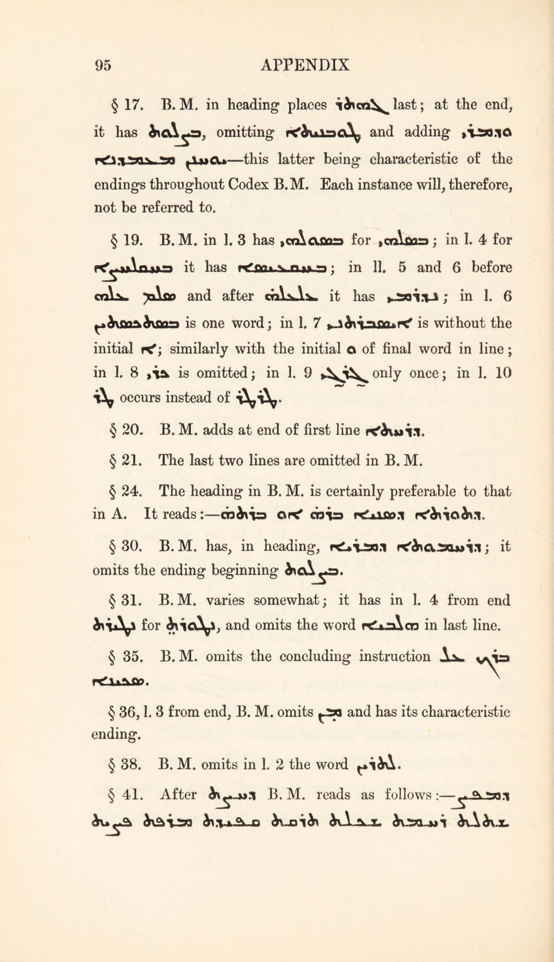 § 17. B. M. in heading places last; at the end, it has omitting and adding ^ijjcu—this latter being characteristic of the endings throughout Codex B.M. Each instance will, therefore, not be referred to. § 19. B. M. in 1. 3 has lOrAafiors for >cn\oa=»; in 1. 4 for it has r<*’nQfc-sjQ.uu*:); in 11. 5 and 6 before ca\^ yAsio and after it has ; in 1. 6 ^h\SQ^h\Siast is one word; in 1. 7 is without the initial rC^; similarly with the initial o of final word in line; in 1. 8 is omitted; in 1. 9 only once; in 1. 10 occurs instead of § 20. B. M. adds at end of first line § 21. The last two lines are omitted in B. M. § 24. The heading in B. M. is certainly preferable to that in A. It reads:—cohsi^a ot< cb^rj fxlLifio.'i f<h\\oh\n. § 30. B. M. has, in heading, ; it omits the ending beginning §31. B.M. varies somewhat; it has in 1. 4 from end for and omits the word r^la^aXcn in last line. § 35. B.M. omits the concluding instruction Ajk. § 36,1. 3 from end, B. M. omits and has its characteristic ending. § 38. B. M. omits in 1. 2 the word § 41. After B. M. reads as follows ^vX^.x.