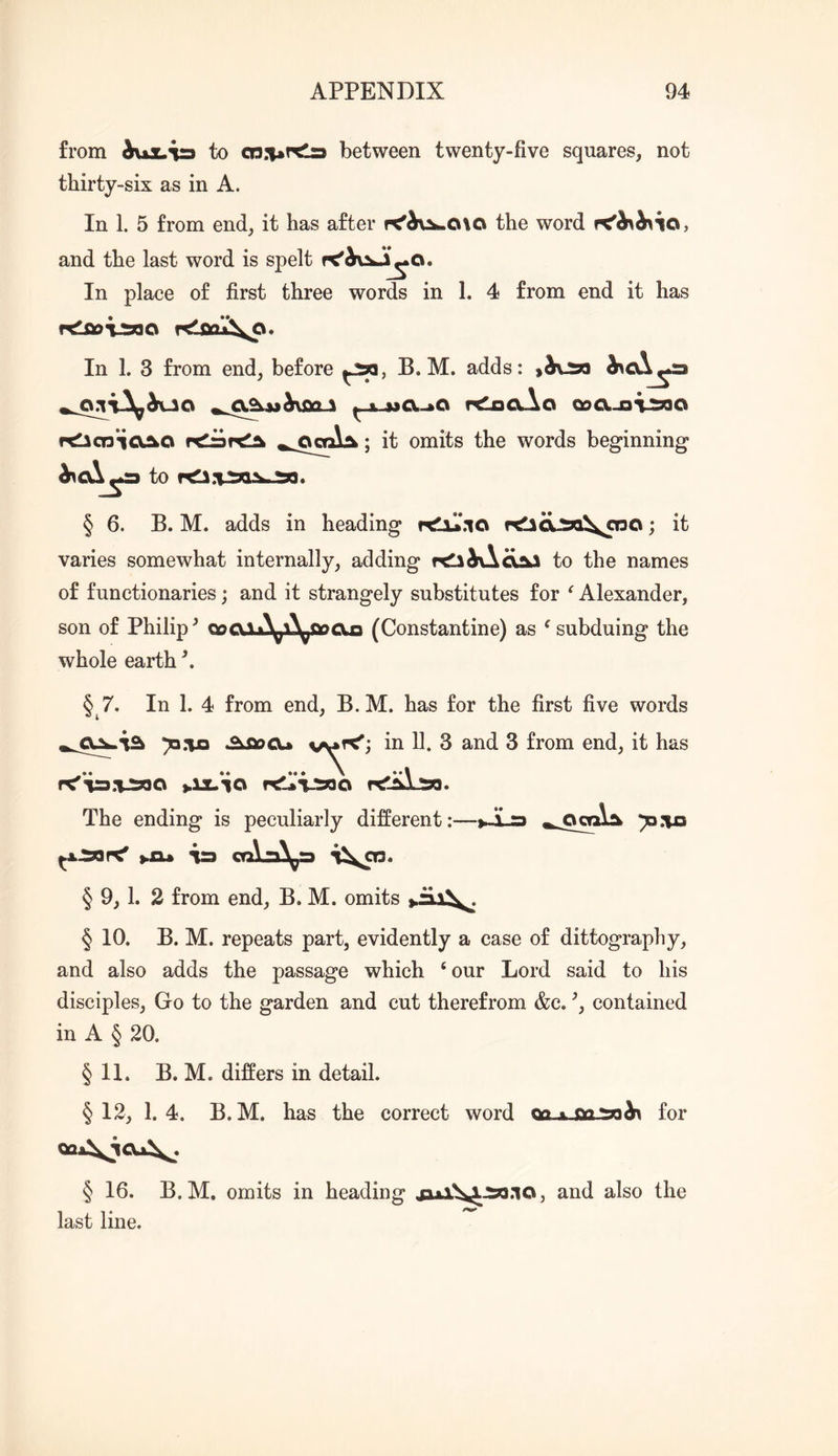 from oux.^ to between twenty-five squares, not thirty-six as in A. In 1. 5 from end, it has after the word and the last word is spelt In place of first three words in 1. 4 from end it has In 1. 3 from end, before B. M. adds: )&v:m dicx^a ^ A 3ja.-*o rtiooAo QoA^i^o rclicnici^o ; it omits the words beginning* to § 6. B. M. adds in heading rtlil'.io rtlaa:5o\OTO; it varies somewhat internally, adding r^hC^<x^ to the names of functionaries; and it strangely substitutes for Alexander, son of Philipp Qpa,Vi^^i\^o>cxg (Constantine) as ^ subduing the whole earth \ § 7. In 1. 4 from end, B.M. has for the first five words ^.ijo .^fiocu in H. 3 and 3 from end, it has The ending is peculiarly different:—tS a ya:\a ^xaar<' >.£1* ia crAa^pa § 9,1. 2 from end, B. M. omits § 10. B. M. repeats part, evidently a case of dittography, and also adds the passage which ‘ our Lord said to his disciples, Go to the garden and cut therefrom &c. contained in A § 20. § 11. B. M. differs in detail. §12, 1.4. B.M. has the correct word QCLx-fioaa^ for QQi\iCa\^. § 16. B.M. omits in heading jukX^iao.io, and also the last line.