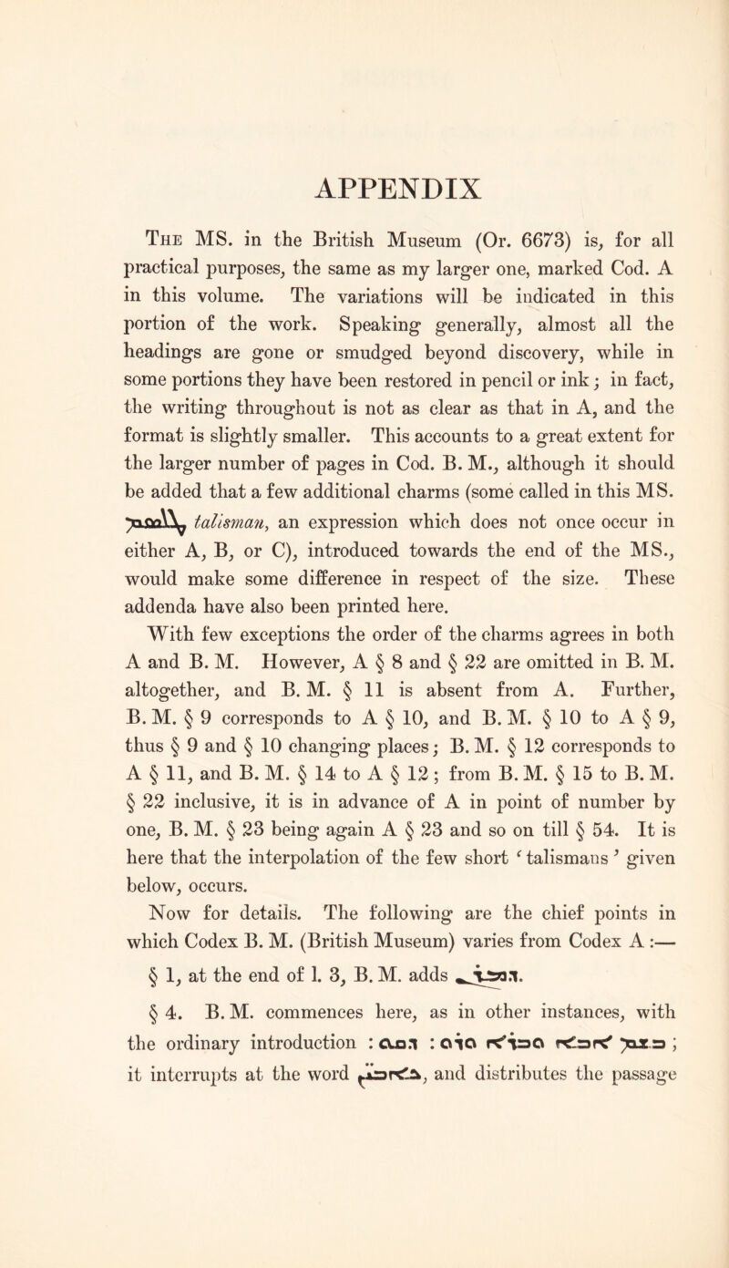 The ms. in the British Museum (Or. 6673) is^ for all practical purposes^ the same as my larger one, marked Cod. A in this volume. The variations will be indicated in this portion of the work. Speaking generally, almost all the headings are gone or smudged beyond discovery, while in some portions they have been restored in pencil or ink; in fact, the writing throughout is not as clear as that in A, and the format is slightly smaller. This accounts to a great extent for the larger number of pages in Cod. B. M., although it should be added that a few additional charms (some called in this MS. tallsma^iy an expression which does not once occur in either A, B, or C), introduced towards the end of the MS., would make some difference in respect of the size. These addenda have also been printed here. With few exceptions the order of the charms agrees in both A and B. M. However, A § 8 and § 22 are omitted in B. M. altogether, and B. M. § 11 is absent from A. Further, B. M. § 9 corresponds to A § 10, and B. M. § 10 to A § 9, thus § 9 and § 10 changing places; B. M. § 12 corresponds to A § 11, and B. M. § 14 to A § 12; from B. M. § 15 to B. M. § 22 inclusive, it is in advance of A in point of number by one, B. M. § 23 being again A § 23 and so on till § 54. It is here that the interpolation of the few short ^ talismans ^ given below, occurs. Now for details. The following are the chief points in which Codex B. M. (British Museum) varies from Codex A :— § 1, at the end of 1. 3, B. M. adds § 4. B. M. commences here, as in other instances, with the ordinary introduction : cua.i : oio )ax.r3 ; it interrupts at the word and distributes the passage