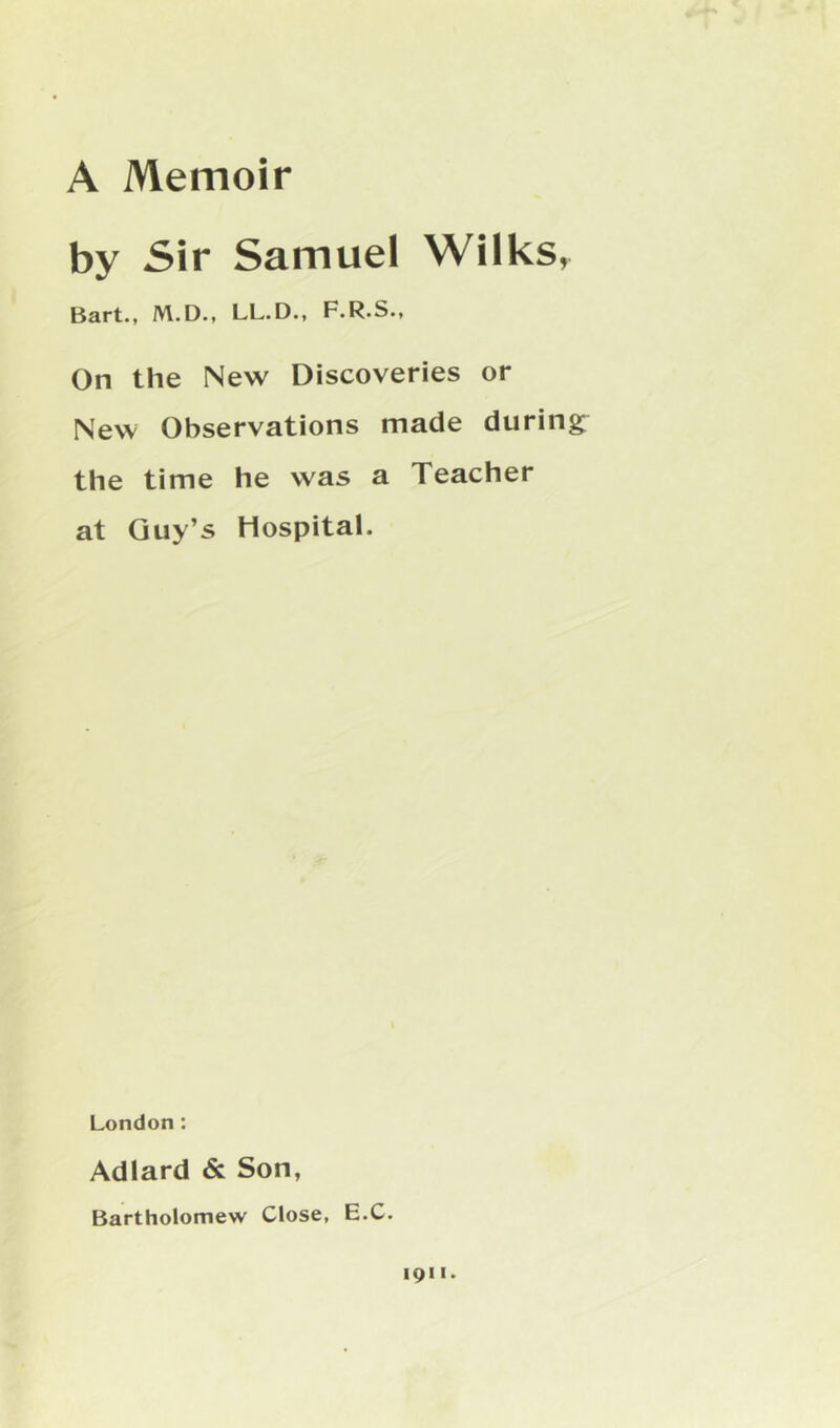 A Memoir by Sir Samuel Wilks, Bart., M.D., LL.D., F.R.S., On the New Discoveries or New Observations made during^ the time he was a Teacher at Guy’s Hospital. London : Adlard & Son, Bartholomew Close, E.C. 1911.