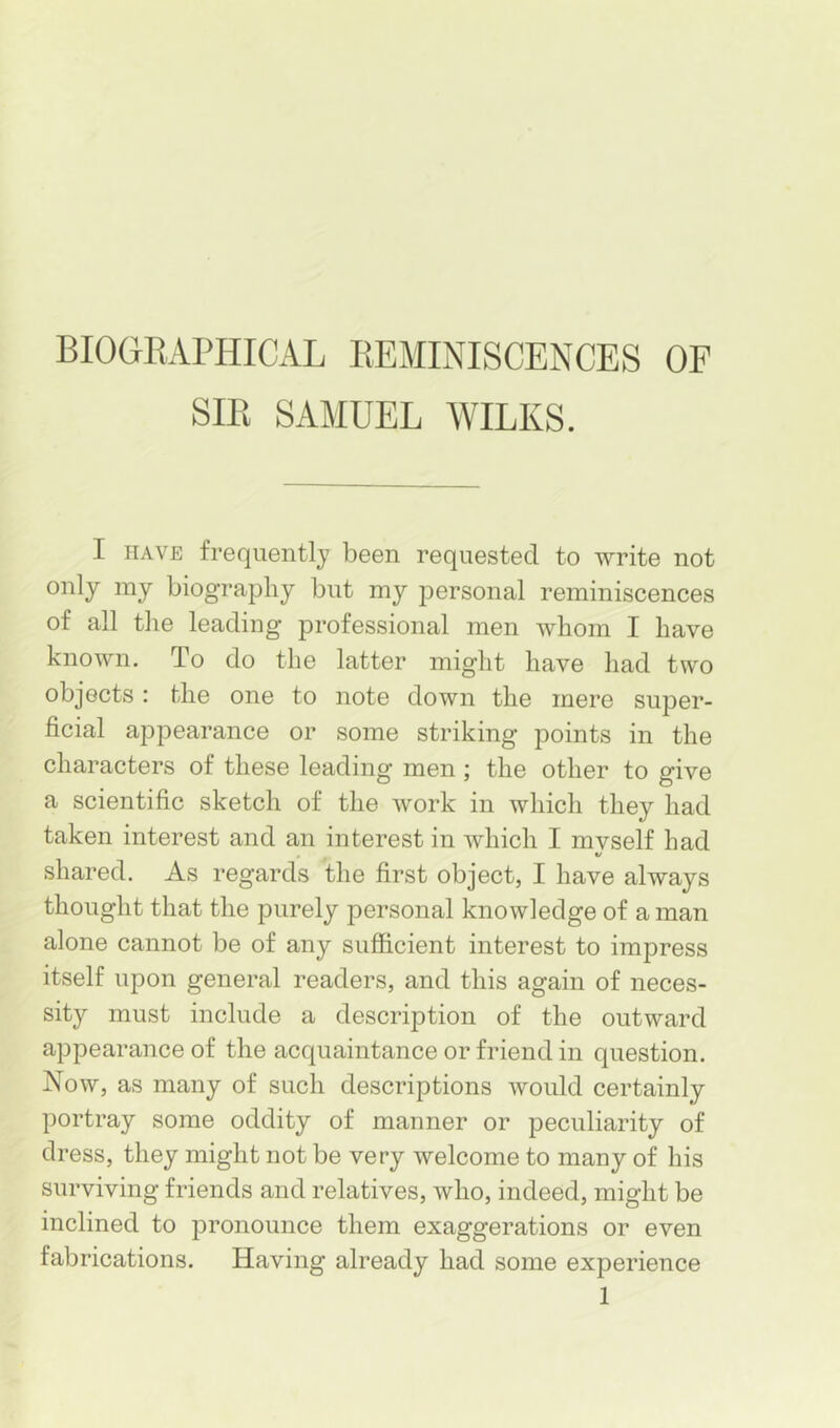 BIOOEAPHICAL REMINISCENCES OF SIR SAMUEL AVILKS. I HAVE frequently been requested to write not only my biography but my personal reminiscences of all the leading professional men whom I have knoAvn. To do the latter might have had tAvo objects: the one to note down the mere super- ficial appearance or some striking points in the characters of these leading men; the other to give a scientific sketch of the Avork in which they had taken interest and an interest in which I mvself had V shared. As regards the first object, I have always thought that the purely personal knowledge of a man alone cannot be of any sufficient interest to impress itself upon general readers, and this again of neces- sity must include a description of the outward appearance of the acquaintance or friend in question. Now, as many of such descriptions would certainly portray some oddity of manner or peculiarity of dress, they might not be very welcome to many of his surviving friends and relatives, who, indeed, might be inclined to pronounce them exaggerations or even fabrications. Having already had some experience