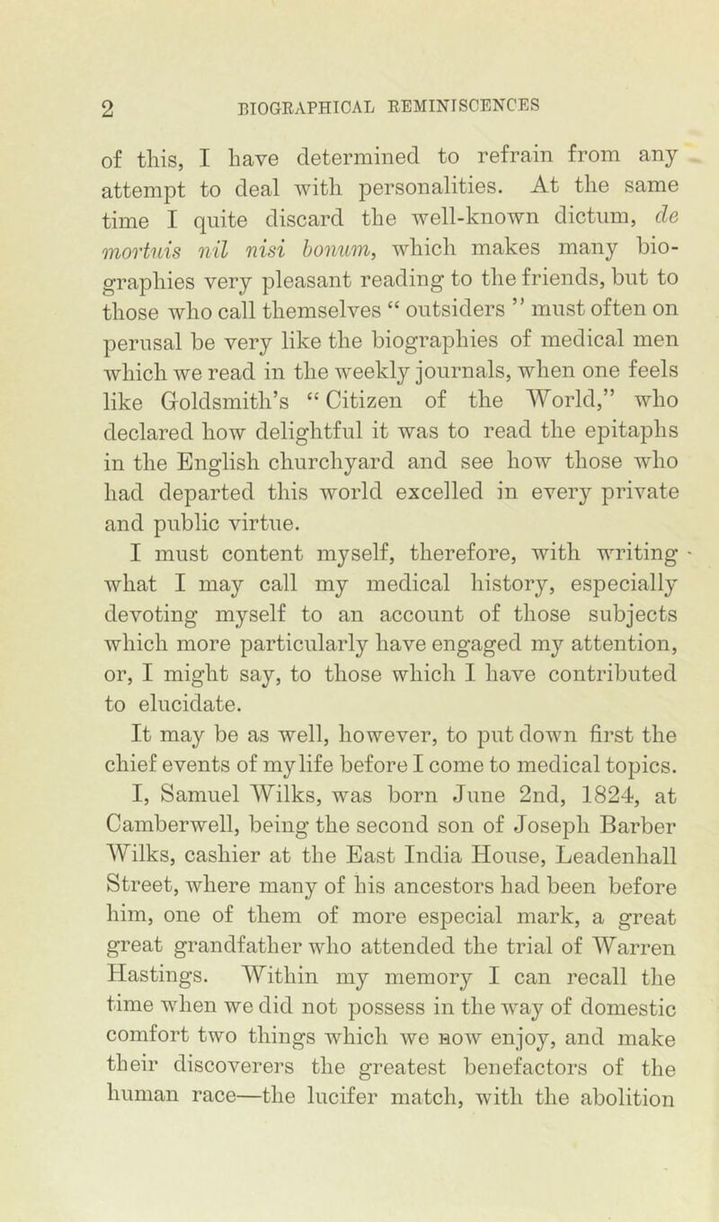 of this, I have determined to refrain from any attempt to deal with personalities. At the same time I quite discard the well-known dictum, cle movtuis nil nisi bonum, which makes many bio- graphies very pleasant reading to the friends, but to those who call themselves “ outsiders ” must often on perusal be very like the biographies of medical men which we read in the weekly journals, when one feels like Groldsmith’s “ Citizen of the World,” who declared how delightful it was to read the epitaphs in the English churchyard and see how those who had departed this world excelled in every private and public virtue. I must content myself, therefore, with writing ' what I may call my medical history, especially devoting myself to an account of those subjects which more particularly have engaged my attention, or, I might say, to those which I have contributed to elucidate. It may be as well, however, to put down first the chief events of my life before I come to medical topics. I, Samuel AYilks, was born June 2nd, 1824, at Camberwell, being the second son of Joseph Barber Wilks, cashier at the East India House, Leadenhall Street, where many of his ancestors had been before him, one of them of more especial mark, a great great grandfather who attended the trial of Warren Hastings. Within my memory I can recall the time when we did not possess in the way of domestic comfort two things which we now enjoy, and make their discoverers the greatest benefactors of the human race—the lucifer match, with the abolition