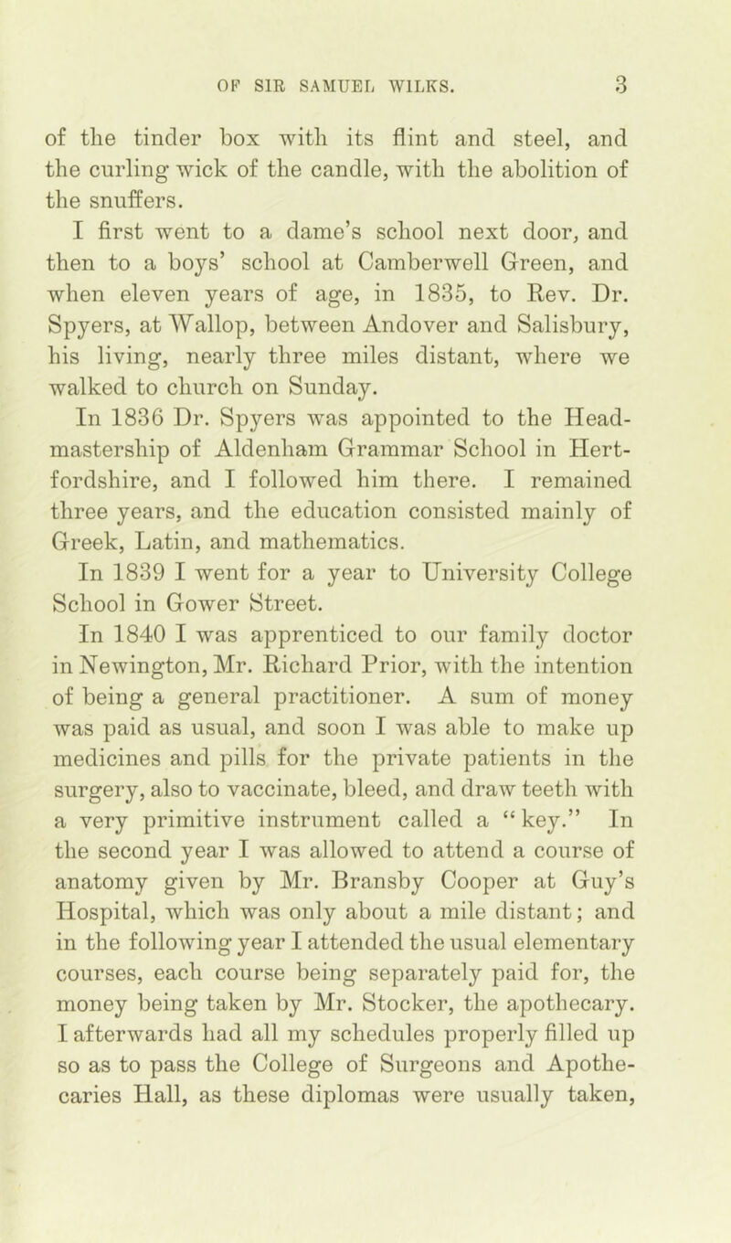 of the tinder box with its flint and steel, and the curling wick of the candle, with the abolition of the snuffers. I first went to a dame’s school next door, and then to a boys’ school at Camberwell Green, and when eleven years of age, in 1835, to Rev. Dr. Spyers, at Wallop, between Andover and Salisbury, his living, nearly three miles distant, where we walked to church on Sunday. In 1836 Dr. Spyers was appointed to the Head- mastership of Aldenham Grammar School in Hert- fordshire, and I followed him there. I remained three years, and the education consisted mainly of Greek, Latin, and mathematics. In 1839 I went for a year to University College School in Gower Street. In 1840 I was apprenticed to our family doctor in Newington, Mr. Richard Prior, with the intention of being a general practitioner. A sum of money was paid as usual, and soon I was able to make up medicines and pills for the private patients in the surgery, also to vaccinate, bleed, and draw teeth with a very primitive instrument called a “ key.” In the second year I was allowed to attend a course of anatomy given by Mr. Bransby Cooper at Guy’s Hospital, which was only about a mile distant; and in the following year I attended the usual elementary courses, each course being separately paid for, the money being taken by Mr. Stocker, the apothecary. I afterwards had all my schedules properly filled up so as to pass the College of Surgeons and Apothe- caries Hall, as these diplomas were usually taken,