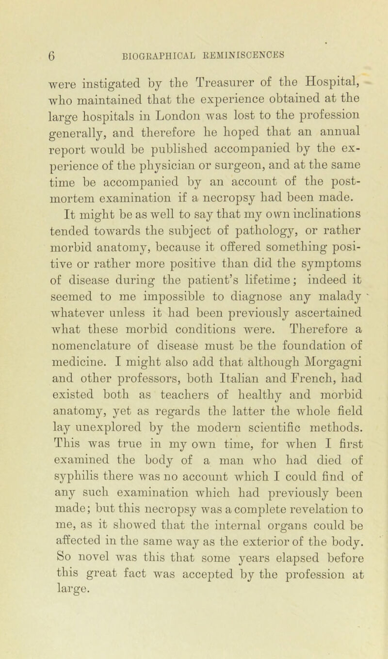 were instigated by the Treasurer of the Hospital, who maintained that the experience obtained at the large hospitals in London was lost to the profession generally, and therefore he hoped that an annual report would be published accompanied by the ex- perience of the physician or surgeon, and at the same time be accompanied by an account of the post- mortem examination if a necropsy had been made. It might be as well to say that my own inclinations tended towards the subject of pathology, or rather morbid anatomy, because it offered something posi- tive or rather more positive than did the symptoms of disease during the patient’s lifetime; indeed it seemed to me impossible to diagnose any malady whatever unless it had been previously ascertained what these morbid conditions were. Therefore a nomenclature of disease must be the foundation of medicine. I might also add that although IMorgagni and other professors, both Italian and French, had existed both as teachers of healthy and morbid anatomy, yet as regards the latter the whole field lay unexplored by the modern scientific methods. This was true in my own time, for when I first examined the body of a man who had died of syphilis there was no account which I could find of any such examination which had previously been made; but this necropsy was a complete revelation to me, as it showed that the internal organs could be affected in the same way as the exterior of the body. So novel was this that some years elapsed before this great fact was accepted by the profession at large.