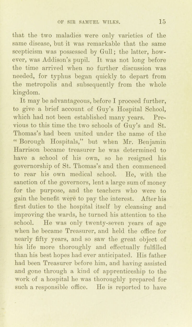 that the two maladies were only varieties of the same disease, but it was remarkable that the same scepticism was possessed by Gull; the latter, how- ever, was Addison’s pupil. It was not long before the time arrived when no further discussion was needed, for typhus began quickly to depart from the metropolis and subsequently from the whole kingdom. It may be advantageous, before I proceed further, to give a brief account of Guy’s Hospital School, which had not been established many years. Pre- vious to this time the two schools of Guy’s and St. Thomas’s had been united under the name of the “ Borough Hospitals,” but whfen Mr. Benjamin Harrison became treasurer he was determined to have a school of his own, so he resigned his governorship of St. Thomas’s and then commenced to rear his own medical school. He, with the sanction of the governors, lent a large sum of money for the purpose, and the teachers who were to gain the benefit were to pay the interest. After his first duties to the hospital itself by cleansing and improving the wards, he turned his attention to the school. He was only twenty-seven years of age when he became Treasurer, and held the office for nearly fifty years, and so saw the great object of his life more thoroughly and effectually fulfilled than his best hopes had ever anticipated. His father had been Treasurer before him, and having assisted and gone through a kind of apprenticeship to the work of a hospital he was thoroughly prepared for such a responsible office. He is reported to have