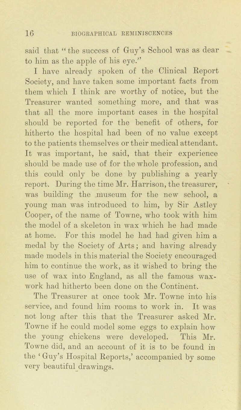 said tliat “the success of Guy’s School was as dear to him as the apple of his eye.” I have already spoken of the Clinical Report Society, and have taken some important facts from them which I think are worthy of notice, but the Treasurer wanted something more, and that was that all the more important cases in the hospital should be reported for the benefit of others, for hitherto the hospital had been of no value except to the patients themselves or their medical attendant. It was important, he said, that their experience should be made use of for the whole profession, and this could only be done by publishing a yearly report. During the time Mr. Harrison, the treasurer, was building the museum for the new school, a young man was introduced to him, by Sir Astley Cooper, of the name of Towne, who took with him the model of a skeleton in wax which he had made at home. For this model he had had given him a medal by the Society of Arts; and having already made models in this material the Society encouraged him to continue the work, as it wished to bring the use of wax into England, as all the famous wax- work had hitherto been done on the Continent. The Treasurer at once took Mr. Towne into his service, and found him rooms to work in. It was not long after this that the Treasurer asked Mr. Towne if he could model some eggs to explain how the young chickens were developed. This Mr. Towne did, and an account of it is to be found in the ‘ Guy’s Hospital Reports,’ accompanied by some very beautiful drawings.