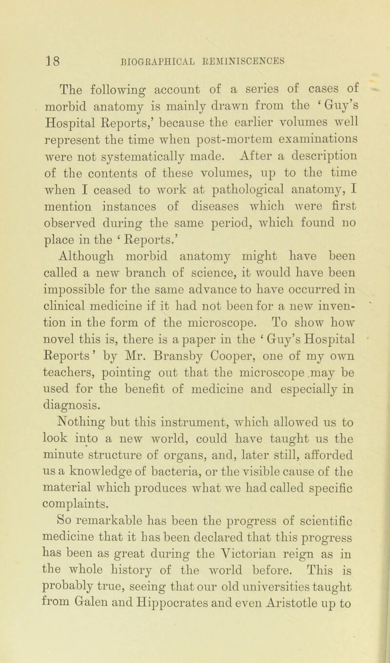 The following account of a series of cases of morbid anatomy is mainly drawn from the ‘ Guy’s Hospital Reports,’ because the earlier volumes well represent the time when post-mortem examinations were not systematically made. After a description of the contents of these volumes, up to the time when I ceased to work at pathological anatomy, I mention instances of diseases which were first observed during the same period, which found no place in the ‘ Reports.’ Although morbid anatom}'- might have been called a new branch of science, it would have been impossible for the same advance to have occurred in clinical medicine if it had not been for a new inven- tion in the form of the microscope. To show how novel this is, there is a paper in the ‘ Guy’s Hospital Reports ’ by Mr. Bransby Cooper, one of my own teachers, pointing out that the microscope .may be used for the benefit of medicine and especially in diagnosis. Nothing but this instrument, which allowed us to look into a new world, could have taught us the minute structure of organs, and, later still, afforded us a knowledge of bacteria, or the visible cause of the material which produces what we had called specific complaints. So remarkable has been the progress of scientific medicine that it has been declared that this progress has been as great during the Victorian reign as in the whole history of the world before. This is probably true, seeing that our old universities taught from Galen and Hippocrates and even Aristotle ujd to