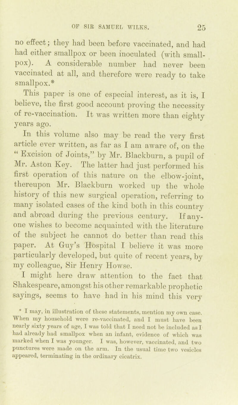 no effect; tliey had been before vaccinated, and had had either smallpox or been inoculated (with small- pox). A considerable number had never been vaccinated at all, and therefore were ready to take smallpox.* This paper is one of especial interest, as it is, I believe, the first good account proving the necessity of re-vaccination. It was written more than eighty years ago. In this volume also may be read the very first article ever written, as far as I am aware of, on the “ Excision of Joints,” by Mr. Blackburn, a pupil of Mr. Aston Key. The latter had just performed his first operation of this nature on the elbow-joint, thereupon Mr. Blackburn worked up tlie whole history of this new surgical operation, referring to many isolated cases of the kind both in this country and abroad during the previous century. If any- one wishes to become acquainted with the literature of the subject he cannot do better than read this paper. At Guy’s Hospital I believe it was more particularly developed, but quite of recent years, by my colleague. Sir Henry Howse. I might here draw attention to the fact that Shakespeare, amongst his other remarkable prophetic sayings, seems to have had in his mind this very * I may, in illustration of these statements, mention my own case. When my household were re-vaccinated, and I must Jiave been nearly sixty years of age, I was told that I need not be included as I had already had smallpox when an infant, evidence of which was marked when I was younger. I was, however, vaccinated, and two punctures were made on the arm. In the usual time two vesicles appeared, terminating in the ordinary cicatrix.