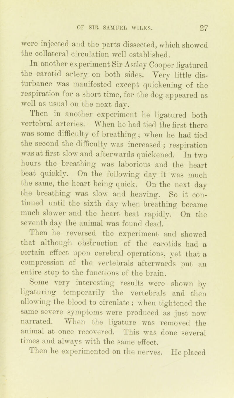 were injected and the parts dissected, which showed the collateral circulation well established. In another experiment Sir Astley Cooper ligatured the carotid artery on both sides. Very little dis- turbance was manifested except quickening of the respiration for a short time, for the dog appeared as well as usual on the next day. Then in another experiment he ligatured both vertebral arteries. When he had tied the first there was some difficulty of breathing; when he had tied the second the difficulty was increased ; respiration was at first slow and afterwards quickened. In two hours the breathing was laborious and the heart beat quickly. On the following day it was much the same, the heart being quick. On the next day the breathing was slow and heaving. So it con- tinued until the sixth day when breathing became much slower and the heart beat rapidly. On the seventh day the animal was found dead. Then he reversed the experiment and showed that although obstruction of the carotids had a certain effect upon cerebral operations, yet that a compression of the vei’tebrals afterwards put an entire stop to the functions of the brain. Some very interesting results were shown by ligaturing temporarily the vertebrals and then allowing the blood to circulate; when tightened the same severe symptoms were produced as just now narrated. When the ligature was removed the animal at ouce recovered. This was done several times and always with the same effect. Then he experimented on the nerves. He placed