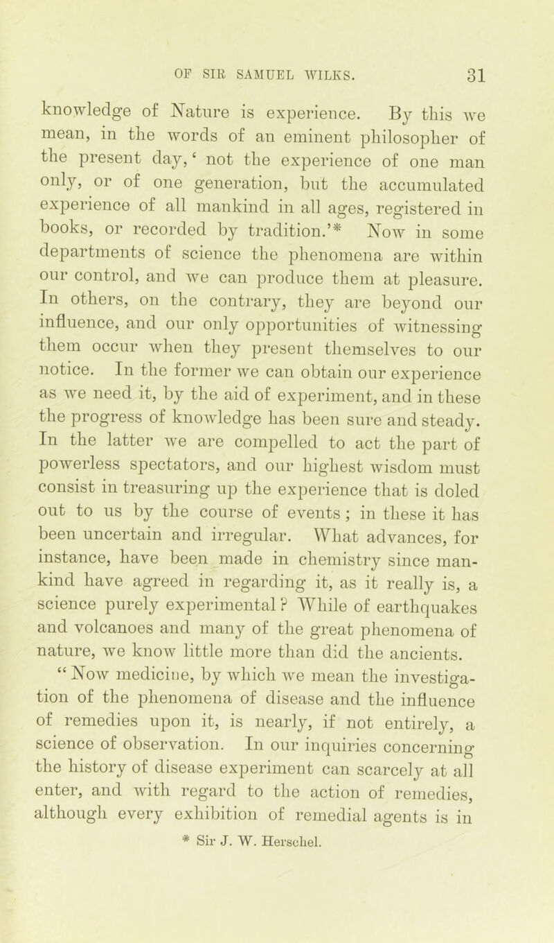 knowledge of Nature is experience. By tins we mean, in the words of an eminent philosopher of the present day, ‘ not the experience of one man only, or of one generation, but the accumulated experience of all mankind in all ages, registered in books, or recorded by tradition.’* Now in some departments of science the phenomena are within our control, and we can produce them at pleasure. In others, on the contrary, they are beyond our influence, and our only opportunities of witnessing them occur when they present themselves to our notice. In the former we can obtain our experience as we need it, by the aid of experiment, and in these the progress of knowledge has been sure and steady. In the latter we are compelled to act the part of powerless spectators, and our highest wisdom must consist in treasuring up the experience that is doled out to us by the course of events; in these it has been uncertain and irregular. What advances, for instance, have been^made in chemistry since man- kind have agreed in regarding it, as it really is, a science purely experimental P While of earthquakes and volcanoes and many of the great phenomena of nature, we know little more than did the ancients. “ Now medicine, by which we mean the investiga- tion of the phenomena of disease and the influence of remedies upon it, is nearly, if not entirely, a science of observation. In our inquiries concerning the history of disease experiment can scarcely at all enter, and with regard to the action of remedies, although every exhibition of remedial agents is in * Sir J. W, Hei'schel.