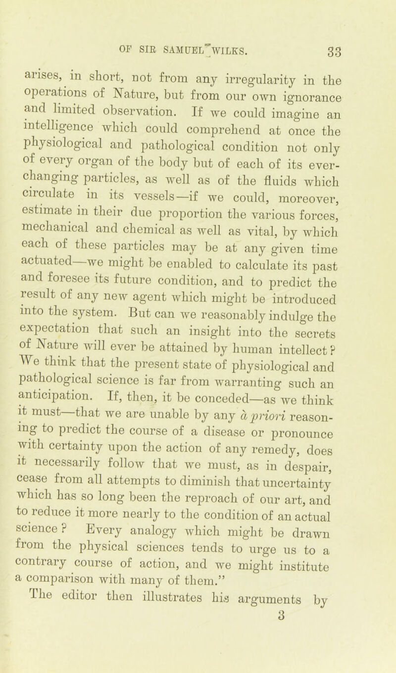 arises, in short, not from any irregularity in the operations of Nature, but from our own ignorance and limited observation. If we could imagine an intelligence which could comprehend at once the physiological and pathological condition not only of every organ of the body but of each of its ever- changing particles, as well as of the fluids which circulate in its vessels—if we could, moreover, estimate in their due proportion the various forces, mechanical and chemical as well as vital, by which each of these particles may be at any given time actuated—we might be enabled to calculate its past and foresee its future condition, and to predict the result of any new agent which might be introduced into the system. But can we reasonably indulge the expectation that such an insight into the secrets of Nature will ever be attained by human intellect ? We think that the present state of physiological and pathological science is far from warranting such an anticipation. If, then, it be conceded—as we think it must that we are unable by any aioriori reason- ing to predict the course of a disease or pronounce with certainty upon the action of any remedy, does it necessarily follow that we must, as in despair, cease from all attempts to diminish that uncertainty which has so long been the reproach of our art, and to reduce it more nearly to the condition of an actual science? Every analogy which might be drawn from the physical sciences tends to urge us to a contrary course of action, and we might institute a comparison with many of them.” I he editor then illustrates his arguments by 3