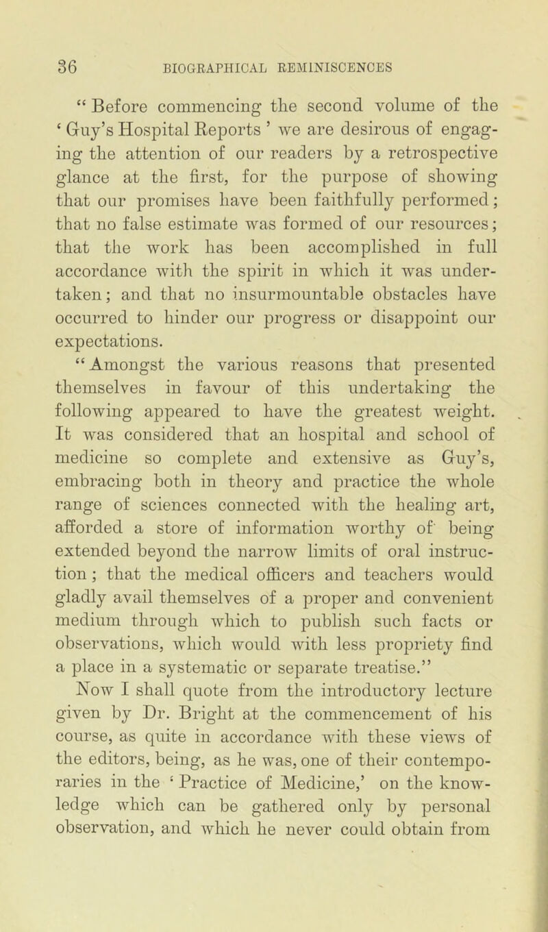 “ Before commencing tlie second volume of the ‘ Guy’s Hospital Reports ’ we are desirous of engag- ing the attention of our readers by a retrospective glance at the first, for the purpose of showing that our promises have been faithfully performed; that no false estimate was formed of our resources; that the work has been accomplished in full accordance with the spirit in which it was under- taken; and that no insurmountable obstacles have occurred to hinder our progress or disappoint our expectations. “ Amongst the various reasons that presented themselves in favour of this undertaking the following appeared to have the greatest weight. It was considered that an hospital and school of medicine so complete and extensive as Guy’s, embracing both in theory and practice the whole range of sciences connected with the healing art, afforded a store of information worthy of' being extended beyond the narrow limits of oral instruc- tion ; that the medical officers and teachers would gladly avail themselves of a proper and convenient medium through which to publish such facts or observations, which would with less propriety find a place in a systematic or separate treatise.” Now I shall quote from the introductory lecture given by Dr. Bright at the commencement of his course, as quite in accordance with these views of the editors, being, as he was, one of their contempo- raries in the ‘ Practice of Medicine,’ on the know- ledge which can be gathered only by personal observation, and which he never could obtain from