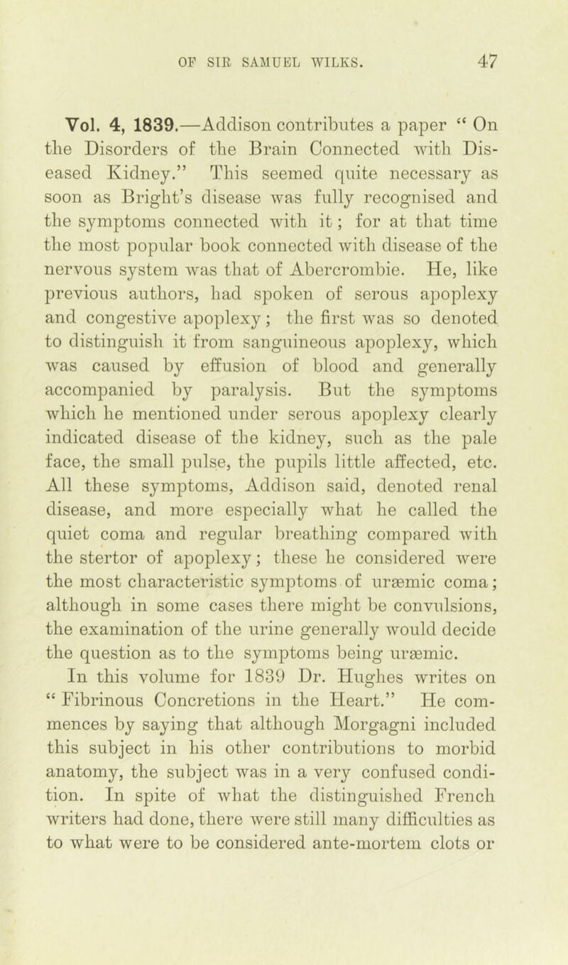 Vol. 4, 1839.—Addison contributes a paper “ On the Disorders of the Brain Connected with Dis- eased Kidney.” This seemed quite necessary as soon as Bright’s disease was fully recognised and the symptoms connected with it; for at that time the most popular book connected with disease of the nervous system was that of Abercrombie. He, like previous authors, had spoken of serous apoplexy and congestive apoplexy; the first was so denoted to distinguish it from sanguineous apoplexy, which was caused by effusion of blood and generally accompanied by paralysis. But the symptoms which he mentioned under serous apoplexy clearly indicated disease of the kidney, such as the pale face, the small pulse, the pupils little affected, etc. All these symptoms, Addison said, denoted renal disease, and more especially what he called the quiet coma and regular breathing compared with the stertor of apoplexy; these he considered were the most characteristic symptoms of uraemic coma; although in some cases there might be convulsions, the examination of the urine generally would decide the question as to the symptoms being ureemic. In this volume for 1839 Dr. Hughes writes on “ Fibrinous Concretions in the Heart.” He com- mences by saying that although Morgagni included this subject in his other contributions to morbid anatomy, the subject was in a very confused condi- tion. In spite of what the distinguished French writers had done, there were still many difficulties as to what were to be considered ante-mortem clots or