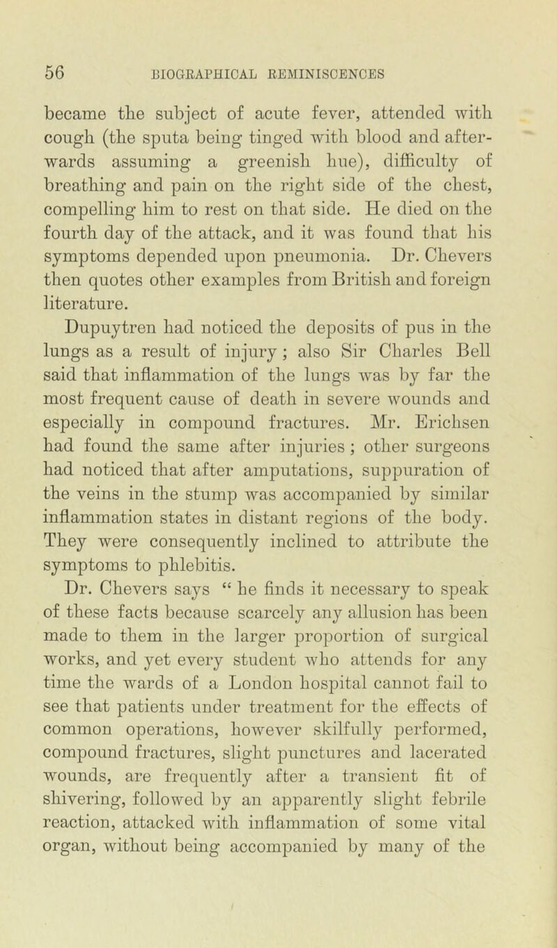 became the subject of acute fever, attended with cough (the sputa being tinged with blood and after- wards assuming a greenish hue), difficulty of breathing and pain on the right side of the chest, compelling him to rest on that side. He died on the fourth day of the attack, and it was found that his symptoms depended upon pneumonia. Dr. Chevers then quotes other examples from British and foreign literature. Dupuytren had noticed the deposits of pus in the lungs as a result of injury; also Sir Charles Bell said that inflammation of the lungs w^as by far the most frequent cause of death in severe wounds and especially in compound fractures. Mr. Erichsen had found the same after injuries; other surgeons had noticed that after amputations, suppuration of the veins in the stump was accompanied by similar inflammation states in distant regions of the body. They were consequently inclined to attribute the symptoms to phlebitis. Dr. Chevers says “ he finds it necessary to speak of these facts because scarcely any allusion has been made to them in the larger proportion of surgical works, and yet every student who attends for any time the wards of a London hospital cannot fail to see that patients under treatment for the effects of common operations, however skilfully performed, compound fractures, slight punctures and lacerated wounds, are frequently after a transient fit of shivering, followed by an apparently slight febrile reaction, attacked with inflammation of some vital organ, without being accompanied by many of the